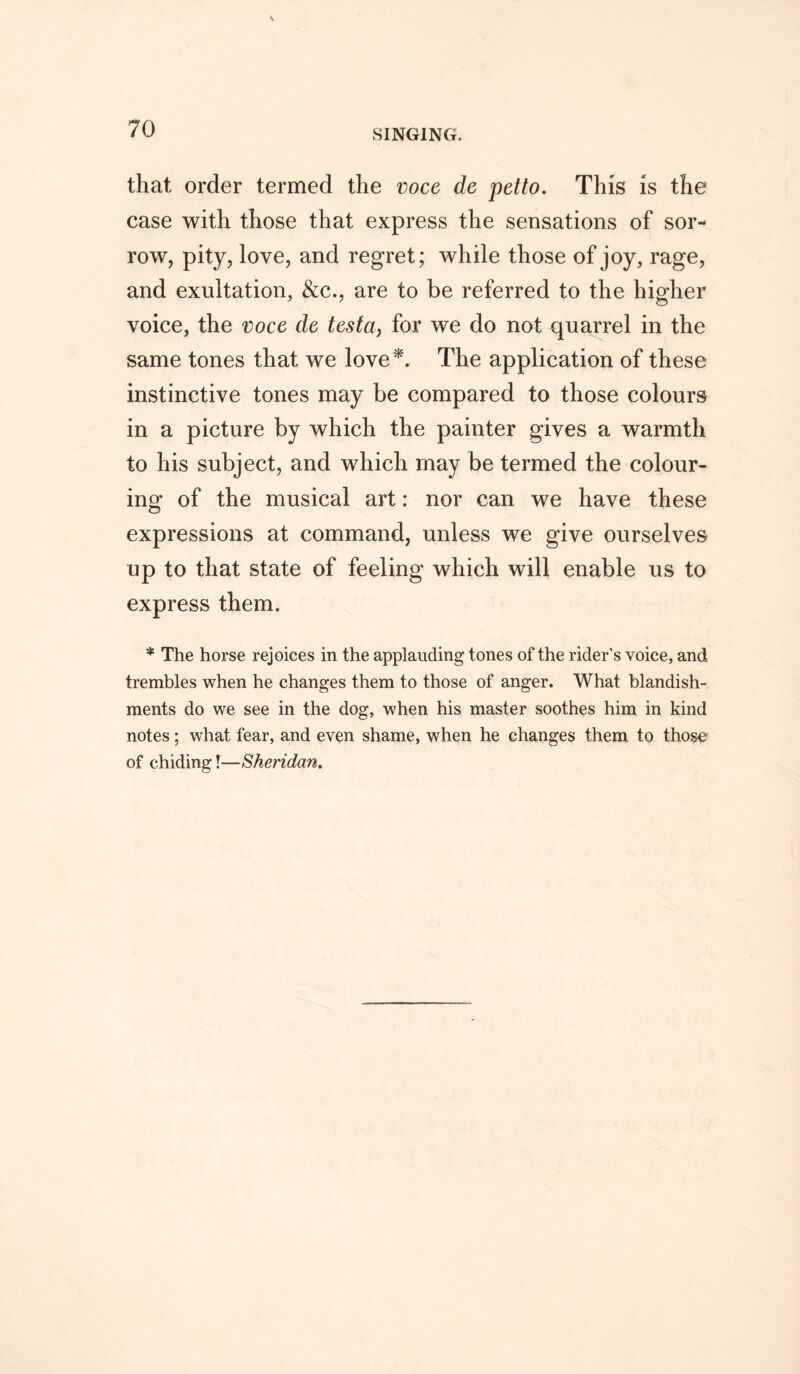 that order termed the voce de petto. This is the case with those that express the sensations of sor- row, pity, love, and regret; while those of joy, rage, and exultation, &c., are to be referred to the higher voice, the voce de testa, for we do not quarrel in the same tones that we love*. The application of these instinctive tones may be compared to those colours in a picture by which the painter gives a warmth to his subject, and which may be termed the colour- ing of the musical art: nor can we have these expressions at command, unless we give ourselves up to that state of feeling which will enable us to express them. * The horse rejoices in the applauding tones of the rider's voice, and trembles when he changes them to those of anger. What blandish- ments do we see in the dog, when his master soothes him in kind notes; what fear, and even shame, when he changes them to those of chiding!—Sheridan.