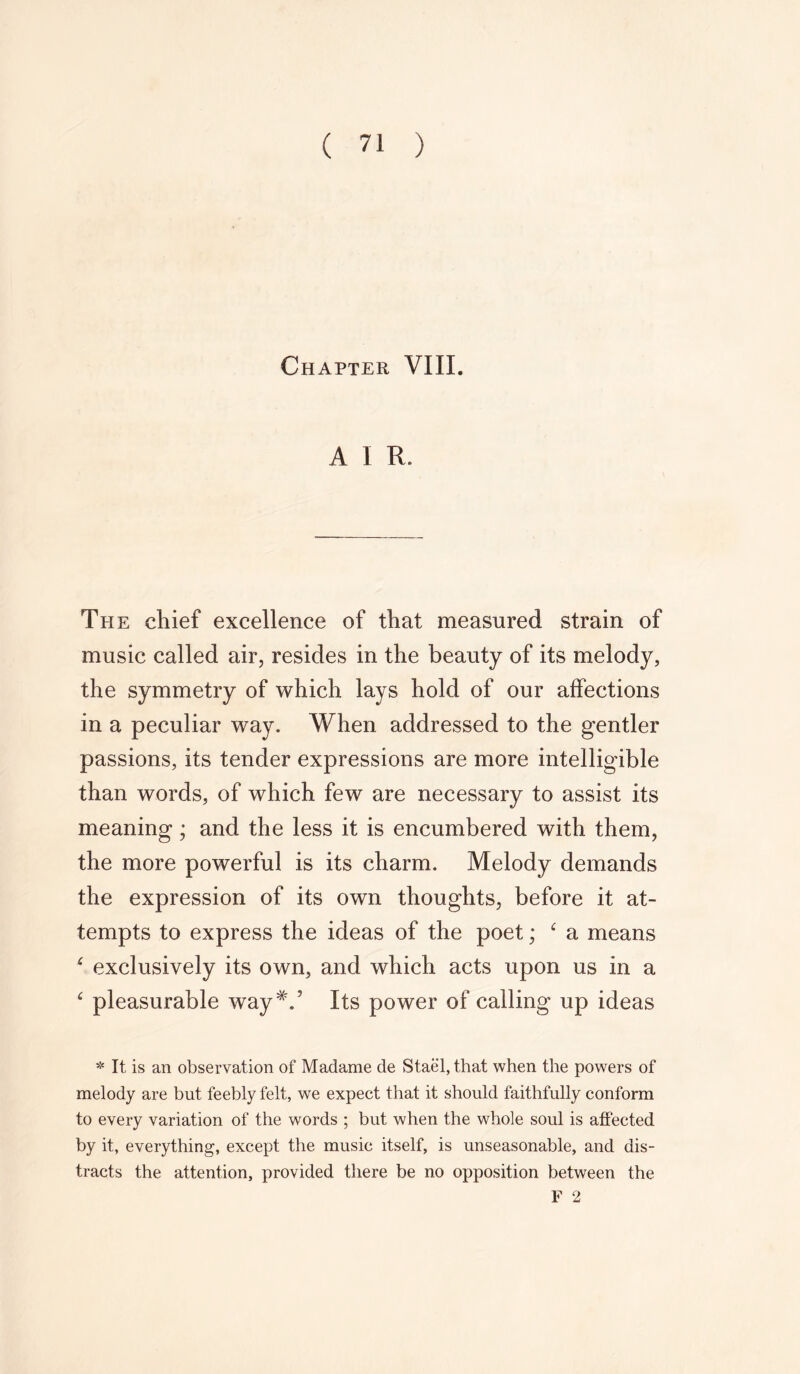 Chapter VIII. A I R. The chief excellence of that measured strain of music called air, resides in the beauty of its melody, the symmetry of which lays hold of our affections in a peculiar way. When addressed to the gentler passions, its tender expressions are more intelligible than words, of which few are necessary to assist its meaning; and the less it is encumbered with them, the more powerful is its charm. Melody demands the expression of its own thoughts, before it at- tempts to express the ideas of the poet; 4 a means 4 exclusively its own, and which acts upon us in a 4 pleasurable way#.’ Its power of calling up ideas * It is an observation of Madame de Stael, that when the powers of melody are but feebly felt, we expect that it should faithfully conform to every variation of the words ; but when the whole soul is affected by it, everything, except the music itself, is unseasonable, and dis- tracts the attention, provided there be no opposition between the F 2