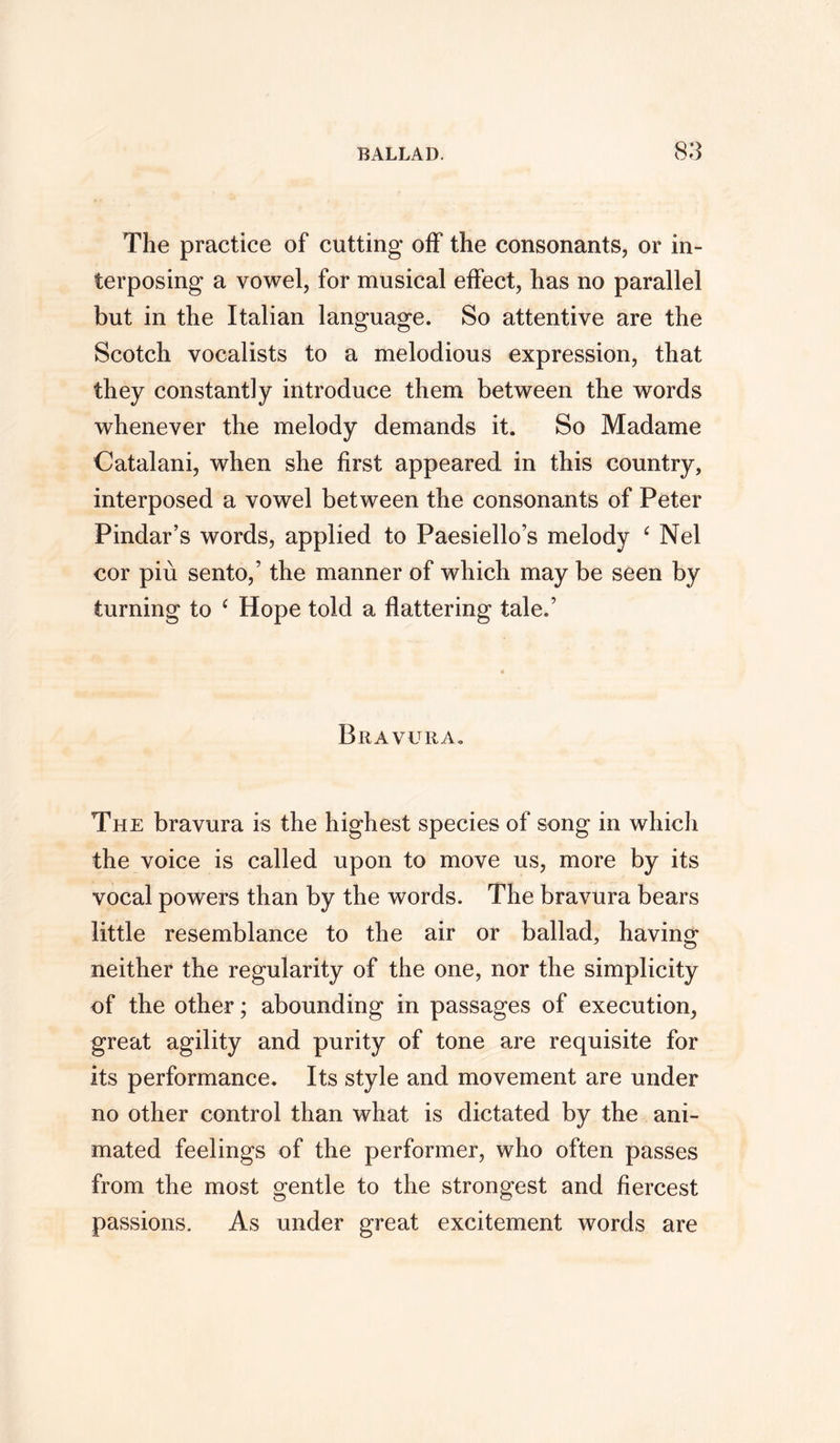 The practice of cutting off the consonants, or in- terposing a vowel, for musical effect, has no parallel but in the Italian language. So attentive are the Scotch vocalists to a melodious expression, that they constantly introduce them between the words whenever the melody demands it. So Madame Catalani, when she first appeared in this country, interposed a vowel between the consonants of Peter Pindar’s words, applied to Paesiello’s melody £ Nel cor piu sento,’ the manner of which may be seen by turning to ‘ Hope told a flattering tale.’ Bravura. The bravura is the highest species of song in which the voice is called upon to move us, more by its vocal powers than by the words. The bravura bears little resemblance to the air or ballad, having neither the regularity of the one, nor the simplicity of the other; abounding in passages of execution, great agility and purity of tone are requisite for its performance. Its style and movement are under no other control than what is dictated by the ani- mated feelings of the performer, who often passes from the most gentle to the strongest and fiercest passions. As under great excitement words are