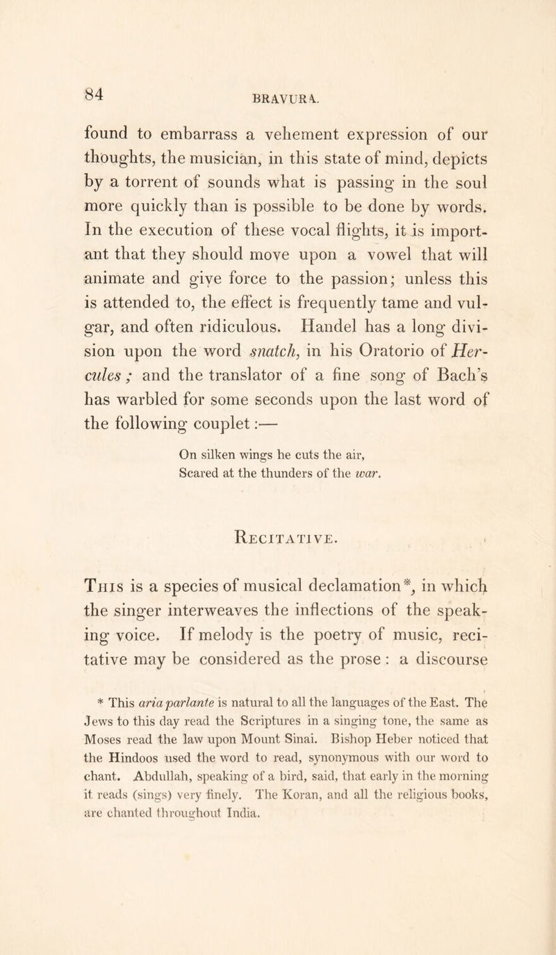 BRAVURA. found to embarrass a vehement expression of our thoughts, the musician, in this state of mind, depicts by a torrent of sounds what is passing in the soul more quickly than is possible to be done by words. In the execution of these vocal flights, it is import- ant that they should move upon a vowel that will animate and give force to the passion; unless this is attended to, the effect is frequently tame and vul- gar, and often ridiculous. Handel has a long divi- sion upon the word snatch, in his Oratorio of Her- cules ; and the translator of a fine song of Bach’s has warbled for some seconds upon the last word of the following couplet:— On silken wings he cuts the air, Scared at the thunders of the war. Recitative. This is a species of musical declamation*, in which the singer interweaves the inflections of the speak- ing voice. If melody is the poetry of music, reci- tative may be considered as the prose : a discourse * This aria parlante is natural to all the languages of the East. The Jews to this day read the Scriptures in a singing tone, the same as Moses read the law upon Mount Sinai. Bishop Heber noticed that the Hindoos used the word to read, synonymous with our word to chant. Abdullah, speaking of a bird, said, that early in the morning it reads (sings) very finely. The Koran, and all the religious books, are chanted throughout India.