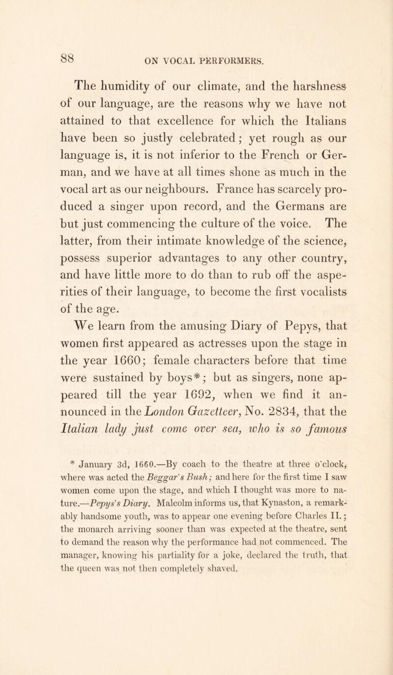 The humidity of our climate, and the harshness of our language, are the reasons why we have not attained to that excellence for which the Italians have been so justly celebrated; yet rough as our language is, it is not inferior to the French or Ger- man, and we have at all times shone as much in the vocal art as our neighbours. France has scarcely pro- duced a singer upon record, and the Germans are but just commencing the culture of the voice. The latter, from their intimate knowledge of the science, possess superior advantages to any other country, and have little more to do than to rub off the aspe- rities of their language, to become the first vocalists of the age. We learn from the amusing Diary of Pepys, that women first appeared as actresses upon the stage in the year 1660; female characters before that time were sustained by boys*; but as singers, none ap- peared till the year 1692, when we find it an- nounced in the London Gazetteer, No. 2834, that the Italian lady just come over sea, who is so famous * January 3d, 1660.—By coach to the theatre at three o’clock, where was acted the Beggar's Bush; and here for the first time I saw women come upon the stage, and which I thought was more to na- ture.—Pepys's Diary. Malcolm informs us, that Kynaston, a remark- ably handsome youth, was to appear one evening before Charles II.; the monarch arriving sooner than was expected at the theatre, sent to demand the reason why the performance had not commenced. The manager, knowing his partiality for a joke, declared the truth, that the queen was not then completely shaved.