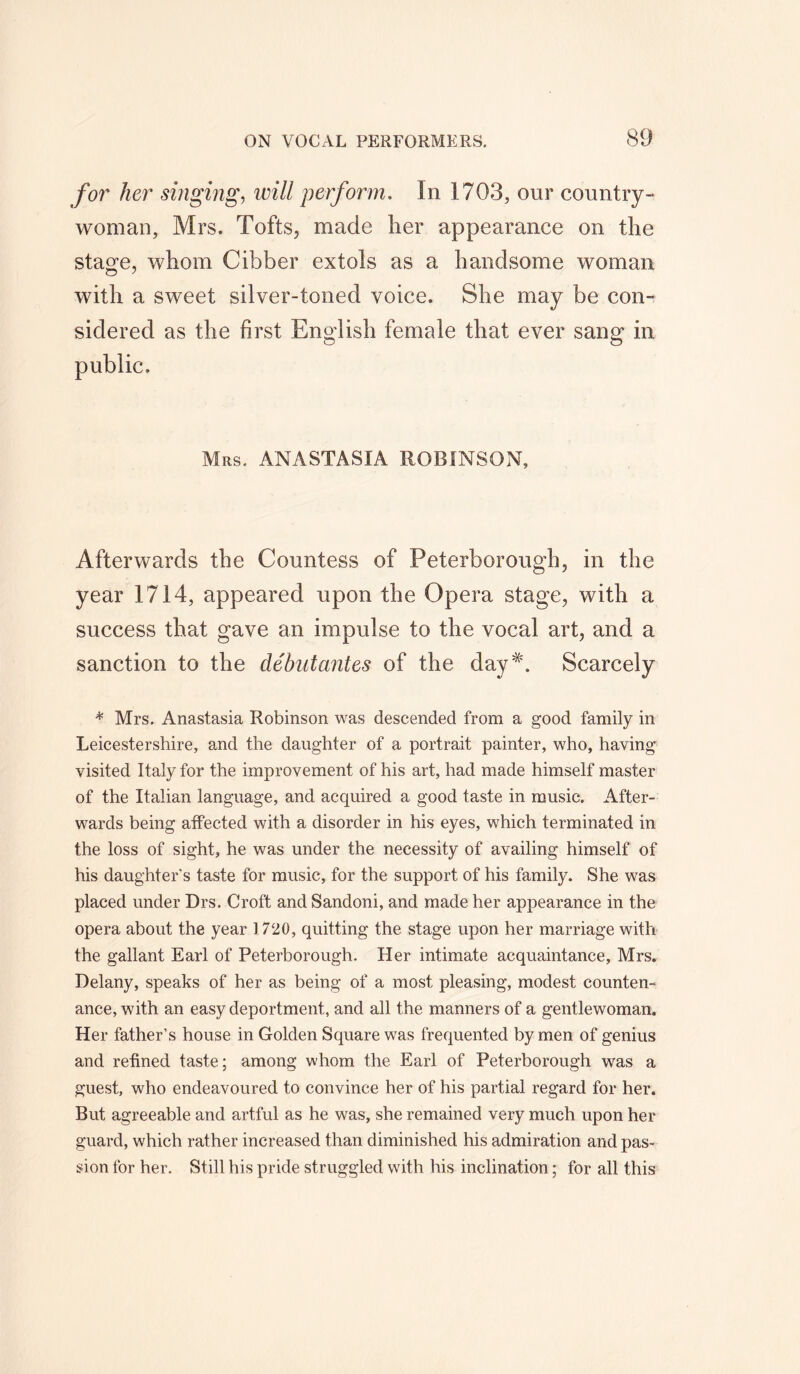 for her singing, will perform. In 1703, our country- woman, Mrs. Tofts, made her appearance on the stage, whom Cibber extols as a handsome woman with a sweet silver-toned voice. She may be con- sidered as the first English female that ever sang in public. Mrs. ANASTASIA ROBINSON, Afterwards the Countess of Peterborough, in the year 1714, appeared upon the Opera stage, with a success that gave an impulse to the vocal art, and a sanction to the debutantes of the day*. Scarcely * Mrs. Anastasia Robinson was descended from a good family in Leicestershire, and the daughter of a portrait painter, who, having visited Italy for the improvement of his art, had made himself master of the Italian language, and acquired a good taste in music. After- wards being affected with a disorder in his eyes, which terminated in the loss of sight, he was under the necessity of availing himself of his daughter's taste for music, for the support of his family. She was placed under Drs. Croft and Sandoni, and made her appearance in the opera about the year 1720, quitting the stage upon her marriage with the gallant Earl of Peterborough. Her intimate acquaintance, Mrs. Delany, speaks of her as being of a most pleasing, modest counten- ance, with an easy deportment, and all the manners of a gentlewoman. Her father’s house in Golden Square was frequented by men of genius and refined taste; among whom the Earl of Peterborough was a guest, who endeavoured to convince her of his partial regard for her. But agreeable and artful as he was, she remained very much upon her guard, which rather increased than diminished his admiration and pas- sion for her. Still his pride struggled with his inclination; for all this