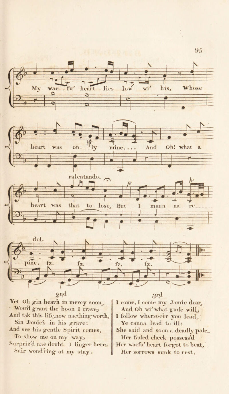 2nd Yet Oh gin heavn in mercy soon, WouVi g rant the boon I cravej And tak this lift*, now naething'worth Sin Jamie s in his g'rave: And see his g*entle Spirit comeSj To show me on my way3 Surpri z d nae douht_ I ling*er here,, Sair wondring* at my stay. 3rd I come, I come my Jamie dear. And Oh wi’what gude will; I follow whersoeer you lead. Ye canna lead to ill: She said and soon a deadly pale. Her faded cheek possess'd Her waefu’ heart forg’ot to heat. Her sorrows sunk to rest.