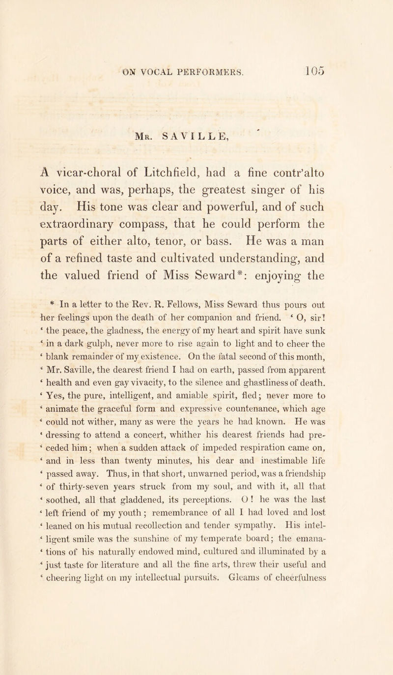 Mr. SAVILLE, A vicar-choral of Litchfield, had a fine contr’alto voice, and was, perhaps, the greatest singer of his day. His tone was clear and powerful, and of such extraordinary compass, that he could perform the parts of either alto, tenor, or bass. He was a man of a refined taste and cultivated understanding, and the valued friend of Miss Seward*: enjoying the * In a letter to the Rev. R. Fellows, Miss Seward thus pours out her feelings upon the death of her companion and friend. ‘ O, sir! ‘ the peace, the gladness, the energy of my heart and spirit have sunk ‘ in a dark gulph, never more to rise again to light and to cheer the 1 blank remainder of my existence. On the fatal second of this month, 4 Mr. Saville, the dearest friend I had on earth, passed from apparent ‘ health and even gay vivacity, to the silence and ghastliness of death. ‘ Yes, the pure, intelligent, and amiable spirit, fled; never more to 4 animate the graceful form and expressive countenance, which age 4 could not wither, many as were the years he had known. He was ‘ dressing to attend a concert, whither his dearest friends had pre- 4 ceded him; when a sudden attack of impeded respiration came on, 4 and in less than twenty minutes, his dear and inestimable life 4 passed away. Thus, in that short, unwarned period, was a friendship 4 of thirty-seven years struck from my soul, and with it, all that 4 soothed, all that gladdened, its perceptions. O ! he was the last 4 left friend of my youth ; remembrance of all I had loved and lost 4 leaned on his mutual recollection and tender sympathy. His intel- 4 ligent smile was the sunshine of my temperate board; the emana- 4 tions of his naturally endowed mind, cultured and illuminated by a 4 just taste for literature and all the fine arts, threw their useful and 4 cheering light on my intellectual pursuits. Gleams of cheerfulness