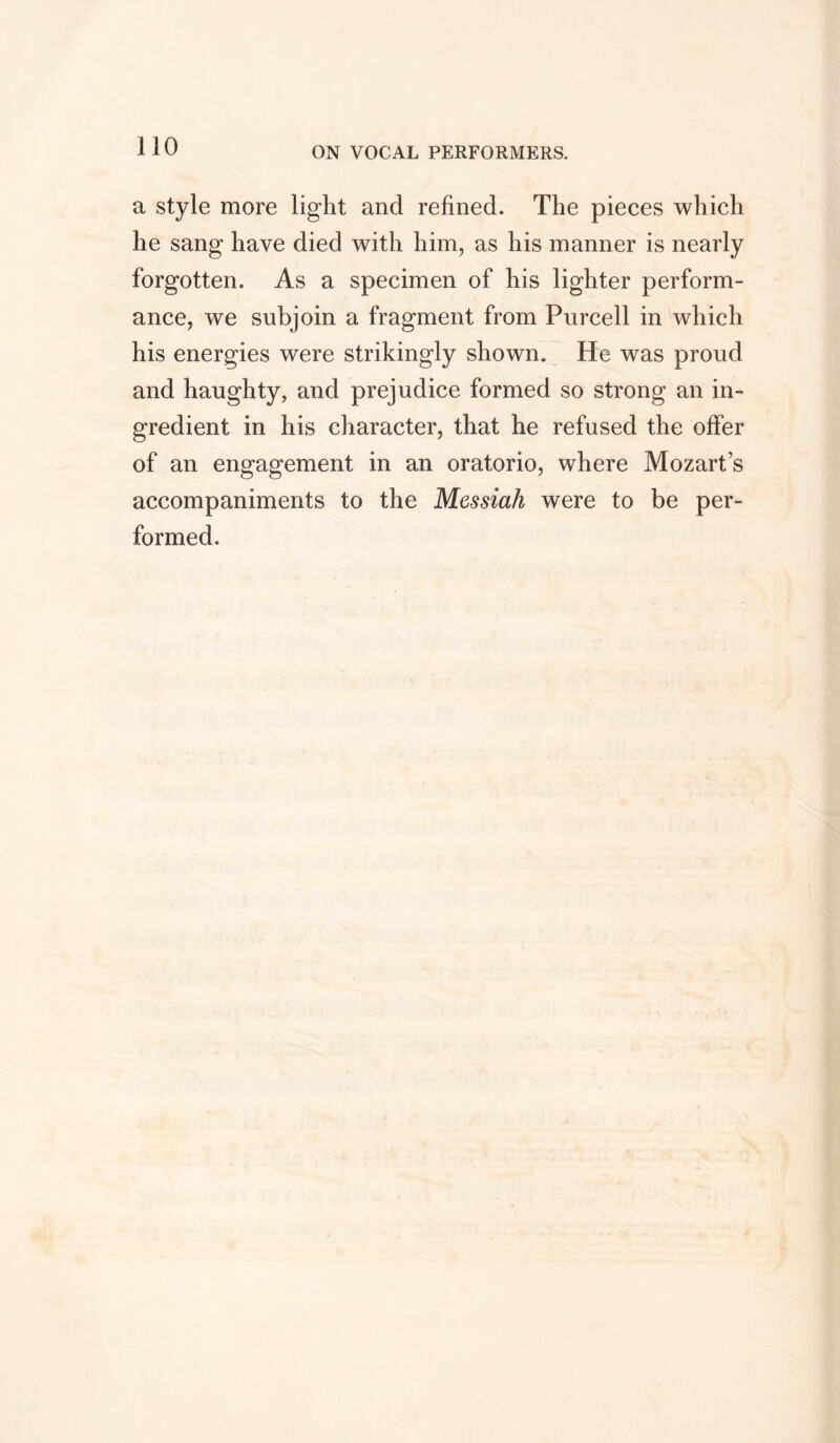 a style more light and refined. The pieces which he sang have died with him, as his manner is nearly forgotten. As a specimen of his lighter perform- ance, we subjoin a fragment from Purcell in which his energies were strikingly shown. He was proud and haughty, and prejudice formed so strong an in- gredient in his character, that he refused the offer of an engagement in an oratorio, where Mozart’s accompaniments to the Messiah were to be per- formed.