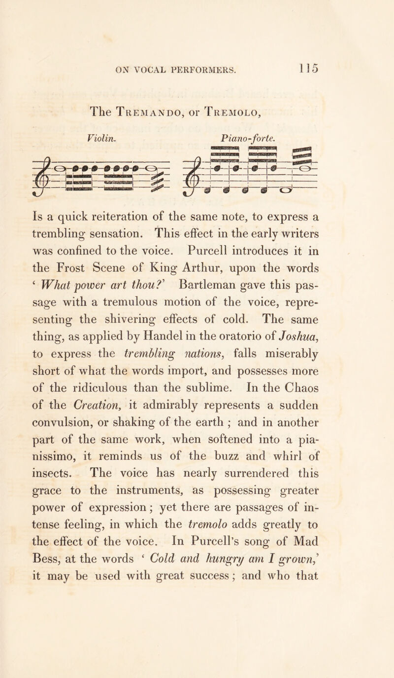 The Tremando, or Tremolo, Violin. Piano-forte. Is a quick reiteration of the same note, to express a trembling sensation. This effect in the early writers was confined to the voice. Purcell introduces it in the Frost Scene of King Arthur, upon the words c What power art thou?' Bartleman gave this pas- sage with a tremulous motion of the voice, repre- senting the shivering effects of cold. The same thing, as applied by Handel in the oratorio of Joshua, to express the trembling nations, falls miserably short of what the words import, and possesses more of the ridiculous than the sublime. In the Chaos of the Creation, it admirably represents a sudden convulsion, or shaking of the earth ; and in another part of the same work, when softened into a pia- nissimo, it reminds us of the buzz and whirl of insects. The voice has nearly surrendered this grace to the instruments, as possessing greater power of expression; yet there are passages of in- tense feeling, in which the tremolo adds greatly to the effect of the voice. In Purcell’s song of Mad Bess, at the words ‘ Cold and hungry am I grown? it may be used with great success; and who that