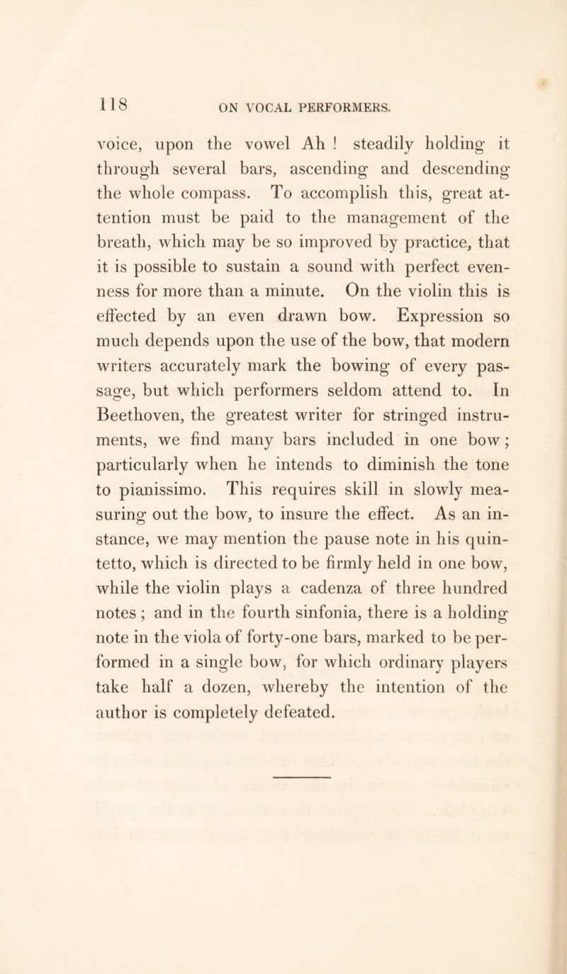 voice, upon the vowel Ah ! steadily holding it through several bars, ascending and descending the whole compass. To accomplish this, great at- tention must be paid to the management of the breath, which may be so improved by practice, that it is possible to sustain a sound with perfect even- ness for more than a minute. On the violin this is effected by an even drawn bow. Expression so much depends upon the use of the bow, that modern writers accurately mark the bowing of every pas- sage, but which performers seldom attend to. In Beethoven, the greatest writer for stringed instru- ments, we find many bars included in one bow; particularly when he intends to diminish the tone to pianissimo. This requires skill in slowly mea- suring out the bow, to insure the effect. As an in- stance, w7e may mention the pause note in his quin- tetto, which is directed to be firmly held in one bow, while the violin plays a cadenza of three hundred notes; and in the fourth sinfonia, there is a holding note in the viola of forty-one bars, marked to be per- formed in a single bow, for which ordinary players take half a dozen, whereby the intention of the author is completely defeated.