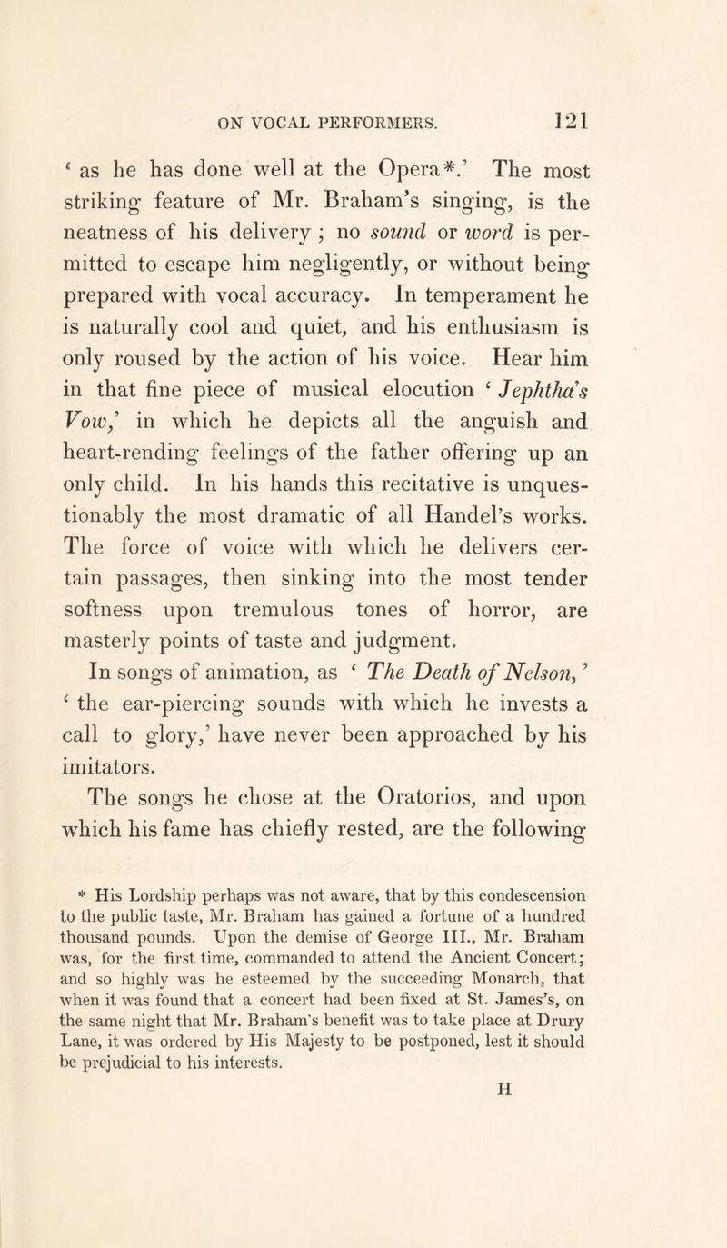 * as he has done well at the Opera*/ The most striking feature of Mr. BrahanTs singing, is the neatness of his delivery ; no sound or word is per- mitted to escape him negligently, or without being prepared with vocal accuracy. In temperament he is naturally cool and quiet, and his enthusiasm is only roused by the action of his voice. Hear him in that fine piece of musical elocution e Jephthas Vow/ in which he depicts all the anguish and heart-rending feelings of the father offering up an only child. In his hands this recitative is unques- tionably the most dramatic of all Handel’s works. The force of voice with which he delivers cer- tain passages, then sinking into the most tender softness upon tremulous tones of horror, are masterly points of taste and judgment. In songs of animation, as ‘ The Death of Nelson,’ ‘ the ear-piercing sounds with which he invests a call to glory,’ have never been approached by his imitators. The songs he chose at the Oratorios, and upon which his fame has chiefly rested, are the following * His Lordship perhaps was not aware, that by this condescension to the public taste, Mr. Braham has gained a fortune of a hundred thousand pounds. Upon the demise of George III., Mr. Braham was, for the first time, commanded to attend the Ancient Concert; and so highly was he esteemed by the succeeding Monarch, that when it was found that a concert had been fixed at St. James’s, on the same night that Mr. Braham’s benefit was to take place at Drury Lane, it was ordered by His Majesty to be postponed, lest it should be prejudicial to his interests. H