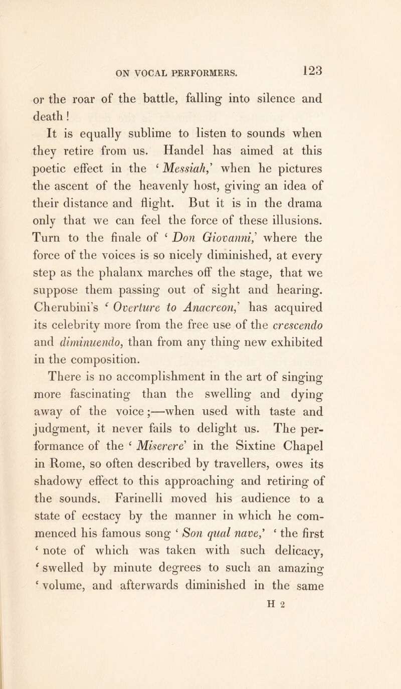 or the roar of the battle, falling into silence and death! It is equally sublime to listen to sounds when they retire from us. Handel has aimed at this poetic effect in the ‘ Messiah,’ when he pictures the ascent of the heavenly host, giving an idea of their distance and flight. But it is in the drama only that we can feel the force of these illusions. Turn to the finale of ‘ Don Giovanni/ where the force of the voices is so nicely diminished, at every step as the phalanx marches off the stage, that we suppose them passing out of sight and hearing. Cherubini’s ‘ Overture to Anacreon,’ has acquired its celebrity more from the free use of the crescendo and diminuendo, than from any thing new exhibited in the composition. There is no accomplishment in the art of singing more fascinating than the swelling and dying away of the voice;—when used with taste and judgment, it never fails to delight us. The per- formance of the c Miserere in the Sixtine Chapel in Rome, so often described by travellers, owes its shadowy effect to this approaching and retiring of the sounds. Farinelli moved his audience to a state of ecstacy by the manner in which he com- menced his famous song ‘ Son qual nave/ ‘ the first £ note of which was taken with such delicacy, * swelled by minute degrees to such an amazing 4 volume, and afterwards diminished in the same