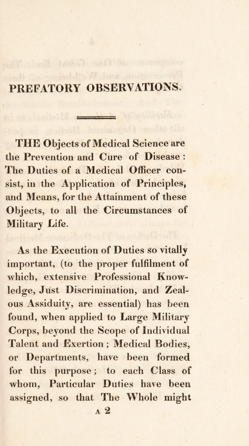 PREFATORY OBSERVATIONS. THE Objects of Medical Science are the Prevention and Cure of Disease : The Duties of a Medical Officer con- sist, in the Application of Principles* and Means, for the Attainment of these Objects, to all the Circumstances of Military Life. As the Execution of Duties go vitally important, (to the proper fulfilment of which, extensive Professional Know- ledge, Just Discrimination, and Zeal- ous Assiduity, are essential) has been found, when applied to Large Military Corps, beyond the Scope of Individual Talent and Exertion; Medical Bodies, or Departments, have been formed for this purpose; to each Class of whom, Particular Duties have been assigned, so that The Whole might