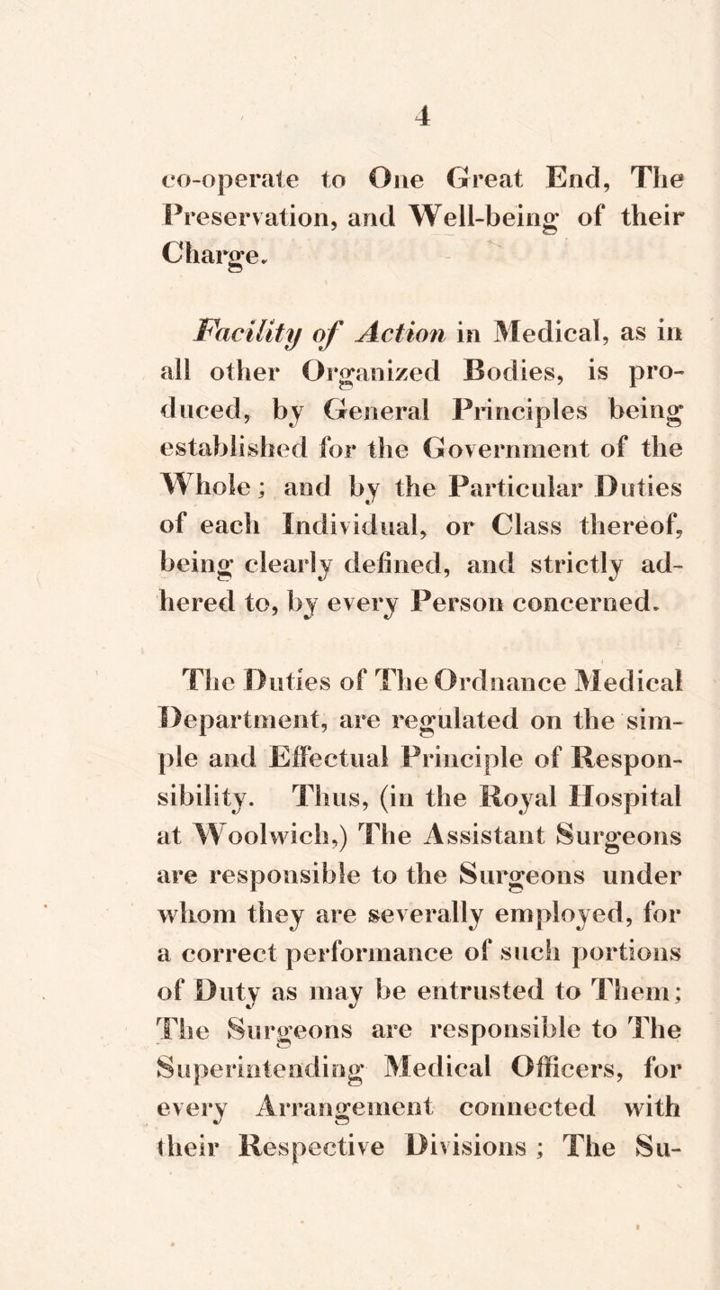 co-operate to One Great End, The Preservation, and Well-being of their Charge* Facility of Action in Medical, as in all other Organized Bodies, is pro- duced, by General Principles being established for the Government of the Whole; and by the Particular Duties of each Individual, or Class thereof, being clearly defined, and strictly ad- hered to, by every Person concerned* The Duties of The Ordnance Medical Department, are regulated on the sim- ple and Effectual Principle of Respon- sibility. Thus, (in the Royal Hospital at Woolwich,) The Assistant Surgeons are responsible to the Surgeons under whom they are severally employed, for a correct performance of such portions of Duty as may be entrusted to Them; The Surgeons are responsible to The Superintending Medical Officers, for every Arrangement connected with their Respective Divisions ; The Su- t