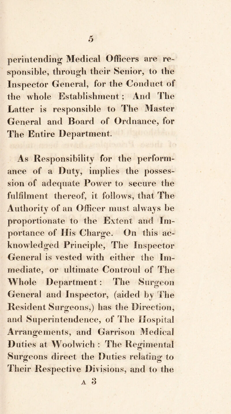 permtending Medical Officers are re- sponsible, through their Senior, to the Inspector General, for the Conduct of the whole Establishment; And The Latter is responsible to The Master General and Board of Ordnance, for The Entire Department. As Responsibility for the perform- ance of a Duty, implies the posses- sion of adequate Power to secure the fulfilment thereof, it follows, that The Authority of an Officer must always be proportionate to the Extent and Im- portance of His Charge. On this ac- knowledged Principle, The Inspector General is vested with either the Im- mediate, or ultimate Controul of The Whole Department: The Surgeon General and Inspector, (aided by Hie Resident Surgeons,) has the Direction, and Superintendence, of The Hospital Arrangements, and Garrison Medical D uties at Woolwich : The Regimental Surgeons direct the Duties relating to Their Respective Divisions, and to the a 3