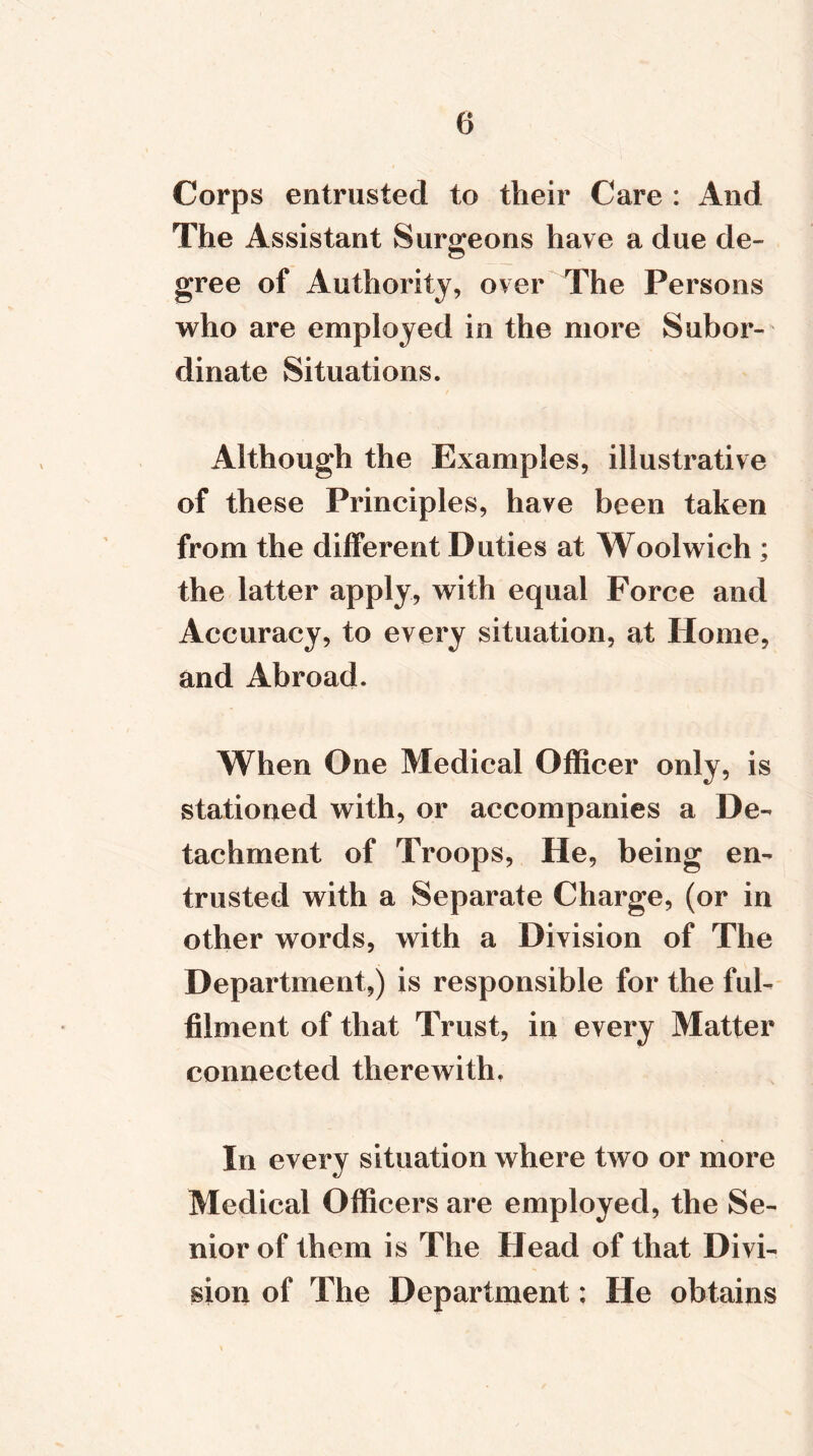 Corps entrusted to their Care : And The Assistant Surgeons have a due de- gree of Authority, over The Persons who are employed in the more Subor- dinate Situations. Although the Examples, illustrative of these Principles, have been taken from the different Duties at Woolwich ; the latter apply, with equal Force and Accuracy, to every situation, at Home, and Abroad. When One Medical Officer only, is stationed with, or accompanies a De- tachment of Troops, He, being en- trusted with a Separate Charge, (or in other words, with a Division of The Department,) is responsible for the ful- filment of that Trust, in every Matter connected therewith. In every situation where two or more Medical Officers are employed, the Se- nior of them is The Head of that Divi- sion of The Department; He obtains