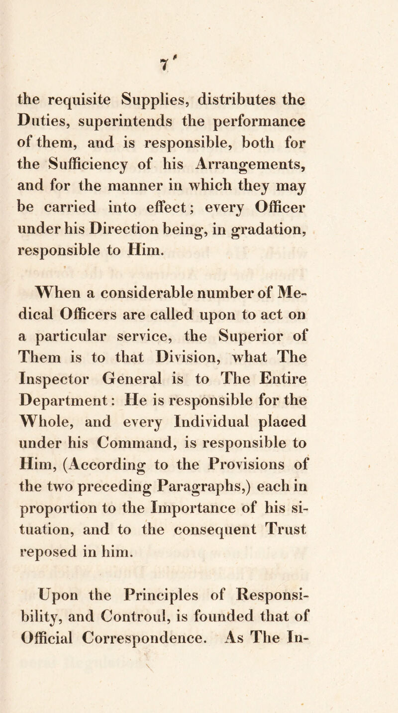 * 1 the requisite Supplies, distributes the Duties, superintends the performance of them, and is responsible, both for the Sufficiency of his Arrangements* and for the manner in which they may be carried into effect; every Officer under his Direction being, in gradation, responsible to Him. When a considerable number of Me- dical Officers are called upon to act on a particular service, the Superior of Them is to that Division, what The Inspector General is to The Entire Department: He is responsible for the Whole, and every Individual placed under his Command, is responsible to Him, (According to the Provisions of the two preceding Paragraphs,) each in proportion to the Importance of his si- tuation, and to the consequent Trust reposed in him. Upon the Principles of Responsi- bility, and Controul, is founded that of Official Correspondence. As The In-