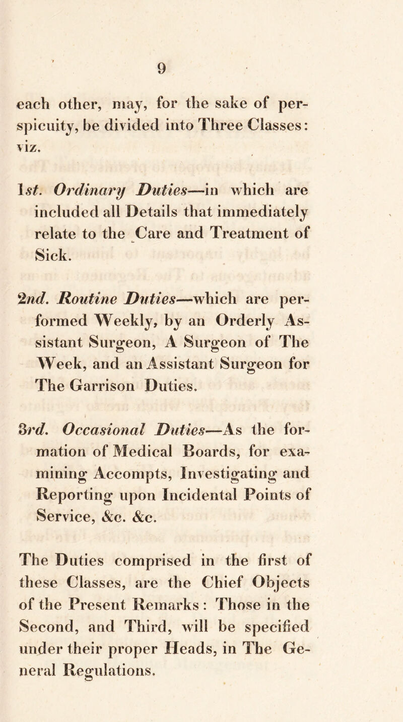 each other, may, for the sake of per- spicuity, be divided into Three Classes: viz. I st. Ordinary Duties—in which are included all Details that immediately relate to the Care and Treatment of Sick. 2nd. Routine Duties—which are per- formed Weekly, by an Orderly As- sistant Surgeon, A Surgeon of The Week, and an Assistant Surgeon for The Garrison Duties. 3rd. Occasional Duties—As the for- mation of Medical Boards, for exa-^ mining Accompts, Investigating and Reporting upon Incidental Points of Service, &c. &c. The Duties comprised in the first of these Classes, are the Chief Objects of the Present Remarks : Those in the Second, and Third, will be specified under their proper Heads, in The Ge- neral Regulations.