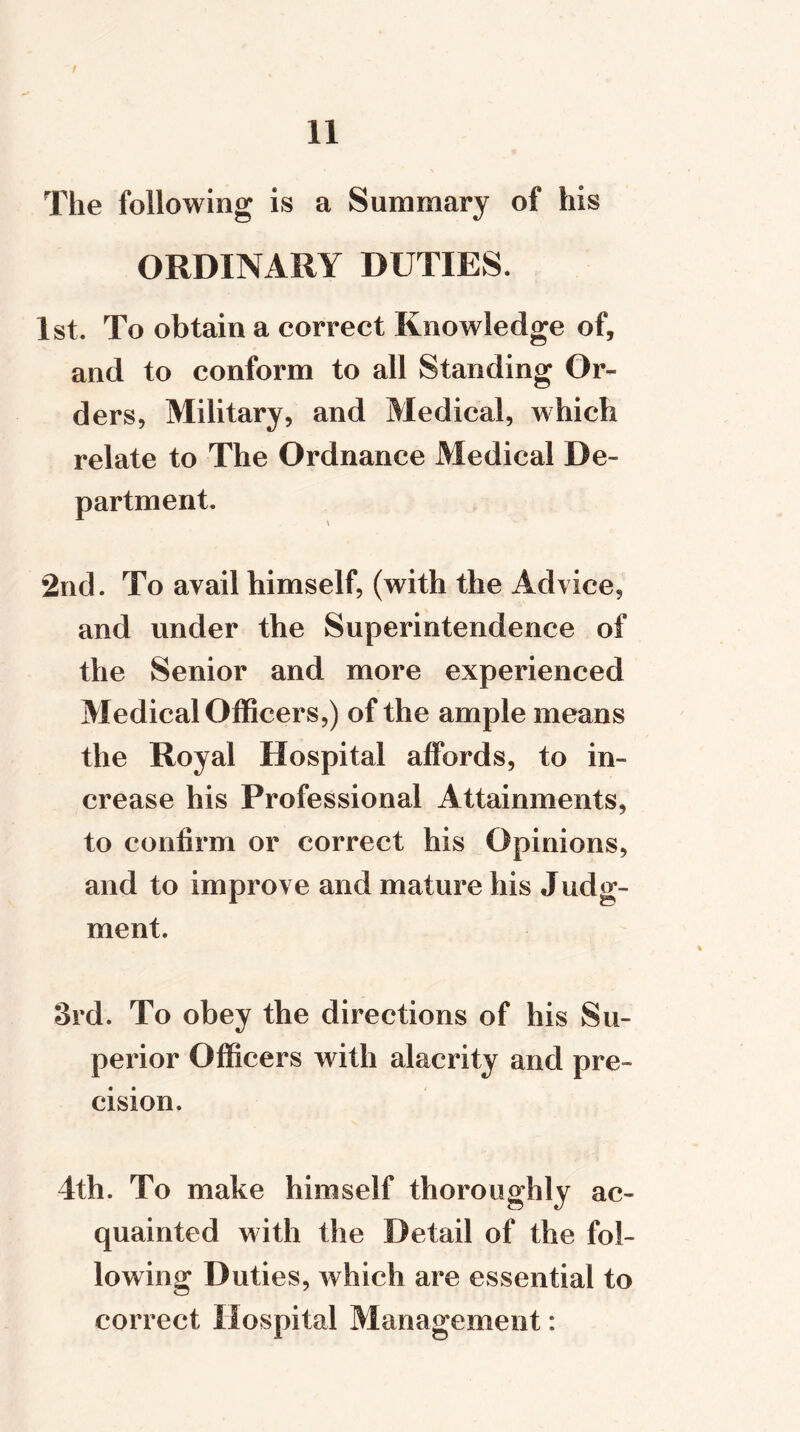 I 11 The following is a Summary of his ORDINARY DUTIES. 1st. To obtain a correct Knowledge of, and to conform to all Standing Or- ders, Military, and Medical, which relate to The Ordnance Medical De- partment. 2nd. To avail himself, (with the Advice, and under the Superintendence of the Senior and more experienced Medical Officers,) of the ample means the Royal Hospital affords, to in- crease his Professional Attainments, to confirm or correct his Opinions, and to improve and mature his Judg- ment. 3rd. To obey the directions of his Su- perior Officers with alacrity and pre- cision. 4th. To make himself thoroughly ac- quainted with the Detail of the fol- lowing Duties, which are essential to correct Hospital Management: