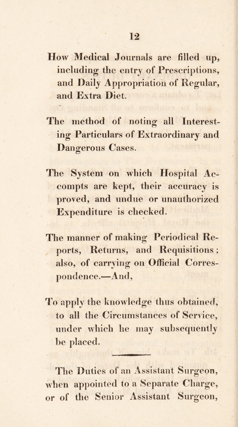 How Medical Journals are filled up, including the entry of Prescriptions, and Daily Appropriation of Regular, and Extra Diet. The method of noting all Interest- ing Particulars of Extraordinary and Dangerous Cases. The System on which Hospital Ac- couipts are kept, their accuracy is proved, and undue or unauthorized Expenditure is checked. The manner of making Periodical Re- ports, Returns, and Requisitions; also, of carrying on Official Corres- pondence.—And, To apply the knowledge thus obtained, to all the Circumstances of Service, under which he may subsequently be placed. The Duties of an Assistant Surgeon, when appointed to a Separate Charge, or of the Senior Assistant Surgeon,