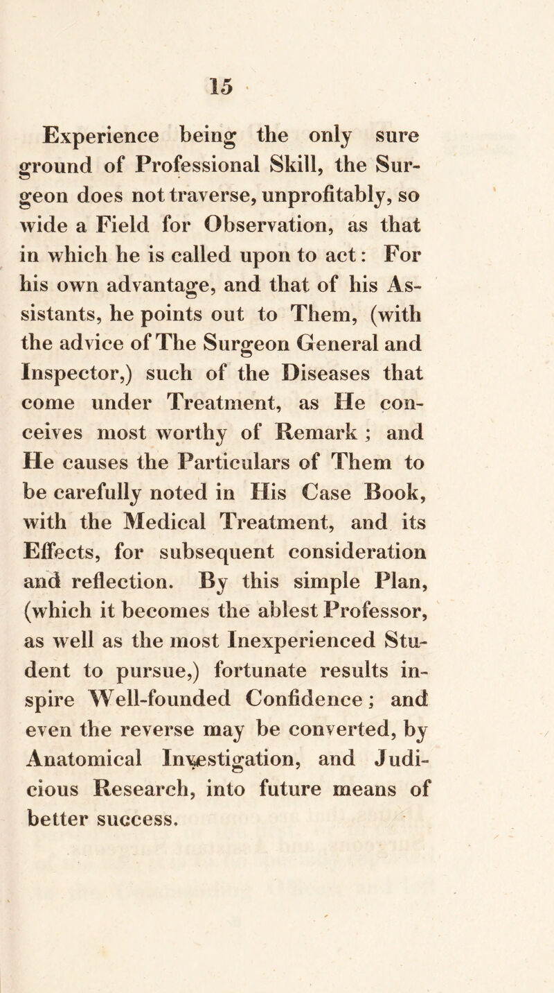 Experience being the only sure ground of Professional Skill, the Sur- geon does not traverse, unprofitably, so wide a Field for Observation, as that in which he is called upon to act: For his own advantage, and that of his As- sistants, he points out to Them, (with the advice of The Surgeon General and Inspector,) such of the Diseases that come under Treatment, as He con- ceives most worthy of Remark ; and He causes the Particulars of Them to be carefully noted in His Case Book, with the Medical Treatment, and its Effects, for subsequent consideration and reflection. By this simple Plan, (which it becomes the ablest Professor, as well as the most Inexperienced Stu- dent to pursue,) fortunate results in- spire Well-founded Confidence; and even the reverse may be converted, by Anatomical Investigation, and Judi- cious Research, into future means of better success.