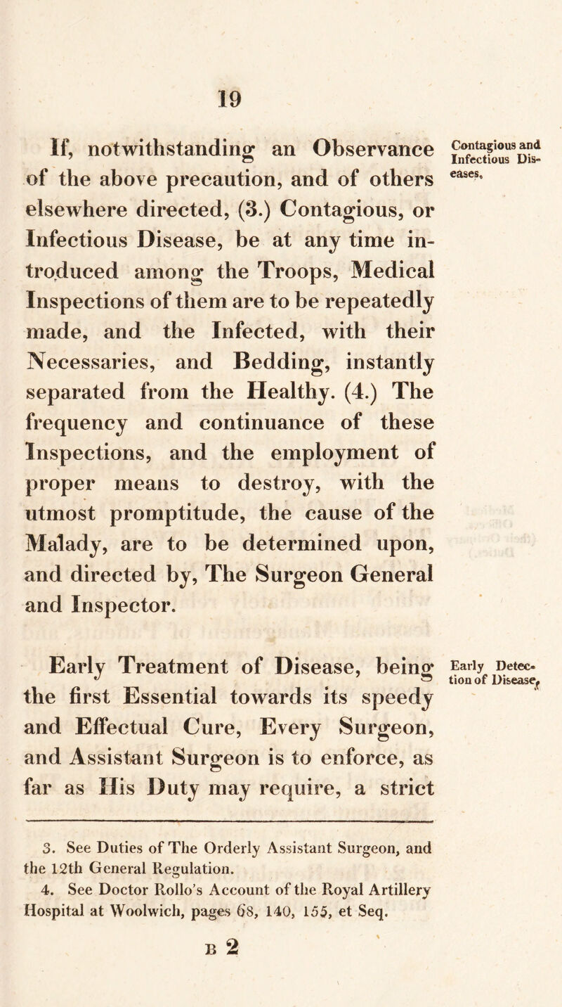 If, notwithstanding an Observance of the above precaution, and of others elsewhere directed, (3.) Contagious, or Infectious Disease, be at any time in- troduced among the Troops, Medical Inspections of them are to be repeatedly made, and the Infected, with their Necessaries, and Bedding, instantly separated from the Healthy. (4.) The frequency and continuance of these Inspections, and the employment of proper means to destroy, with the utmost promptitude, the cause of the Malady, are to be determined upon, and directed by, The Surgeon General and Inspector. Early Treatment of Disease, being the first Essential towards its speedy and Effectual Cure, Every Surgeon, and Assistant Surgeon is to enforce, as far as His Duty may require, a strict 3. See Duties of The Orderly Assistant Surgeon, and the 12th General Regulation. 4. See Doctor Rollo’s Account of the Royal Artillery Hospital at Woolwich, pages 68, 140, 155, et Seq. Contagious and Infectious Dis- eases. Early Detec- tion of Disease^