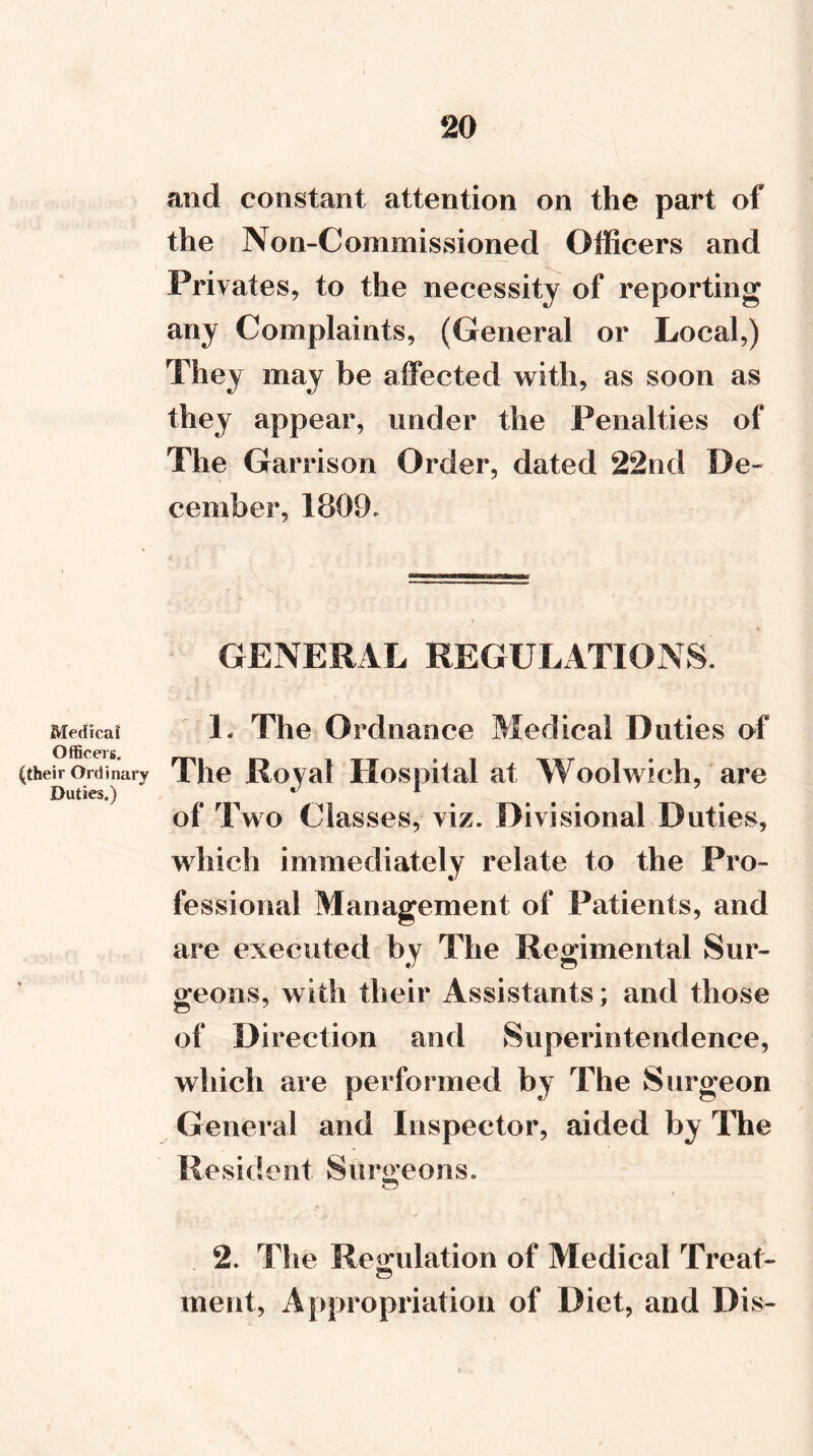 and constant attention on the part of the Non-Commissioned Officers and Privates, to the necessity of reporting any Complaints, (General or Local,) They may be affected with, as soon as they appear, under the Penalties of The Garrison Order, dated 22nd De- cember, 1809. GENERAL REGULATIONS. Medical 1- The Ordnance Medical Duties of Officers. (their Ordinary The Royal Hospital at Woolwich, are Duties.) * 1 of Two Classes, viz. Divisional Duties, which immediately relate to the Pro- fessional Management of Patients, and are executed by The Regimental Sur- geons, with their Assistants; and those of Direction and Superintendence, which are performed by The Surgeon General and Inspector, aided by The Resident Surgeons. 2. The Regulation of Medical Treat- merit, Appropriation of Diet, and Dis-