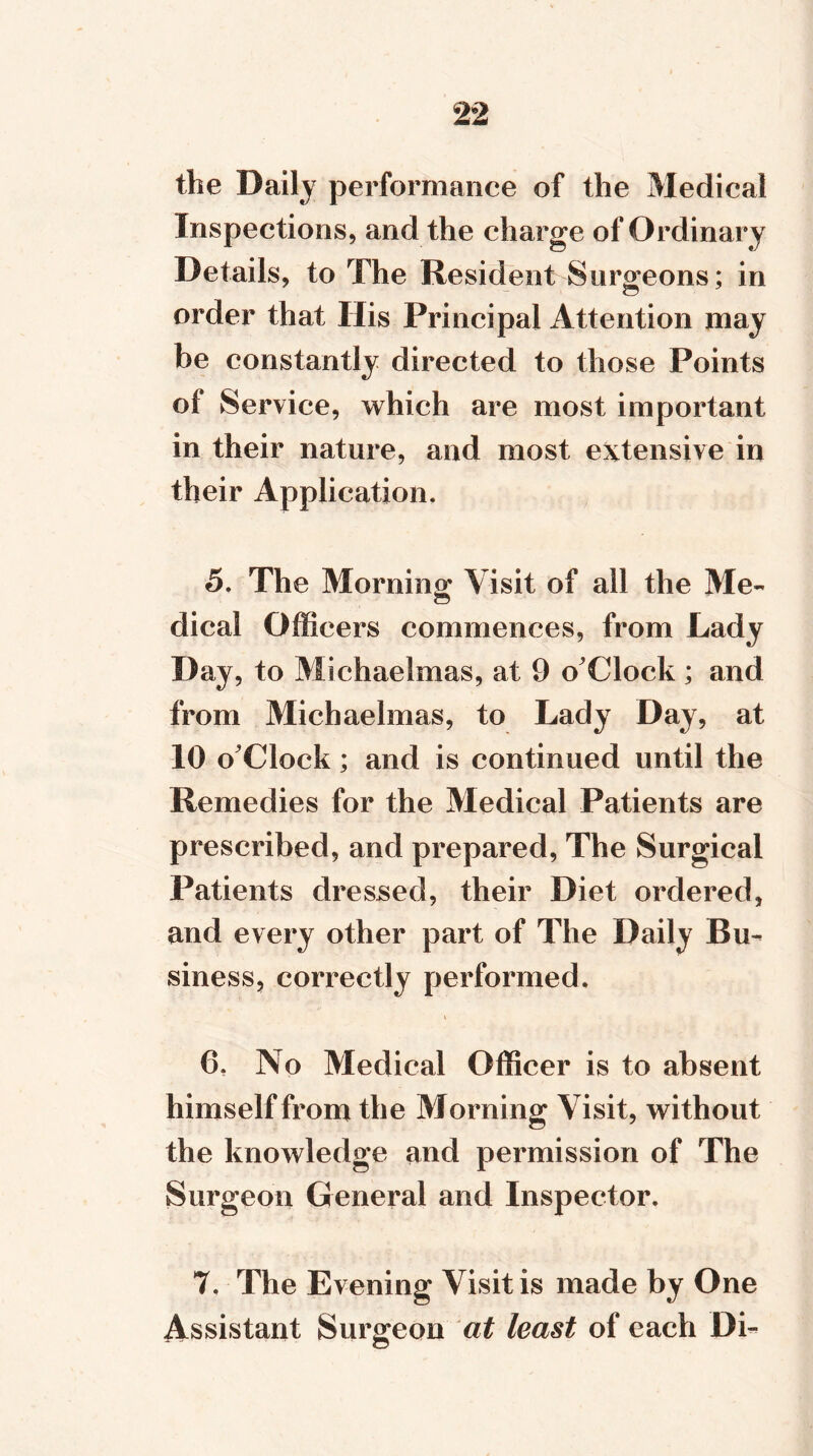 the Daily performance of the Medical Inspections, and the charge of Ordinary Details, to The Resident Surgeons; in order that His Principal Attention may be constantly directed to those Points of Service, which are most important in their nature, and most extensive in their Application. 5. The Morning Visit of all the Me- CD dical Officers commences, from Lady Day, to Michaelmas, at 9 o'Clock ; and from Michaelmas, to Lady Day, at 10 o'Clock; and is continued until the Remedies for the Medical Patients are prescribed, and prepared, The Surgical Patients dressed, their Diet ordered, and every other part of The Daily Bu- siness, correctly performed. » 6. No Medical Officer is to absent himself from the Morning Visit, without the knowledge and permission of The Surgeon General and Inspector. 7. The Evening Visit is made by One Assistant Surgeon at least of each Di-