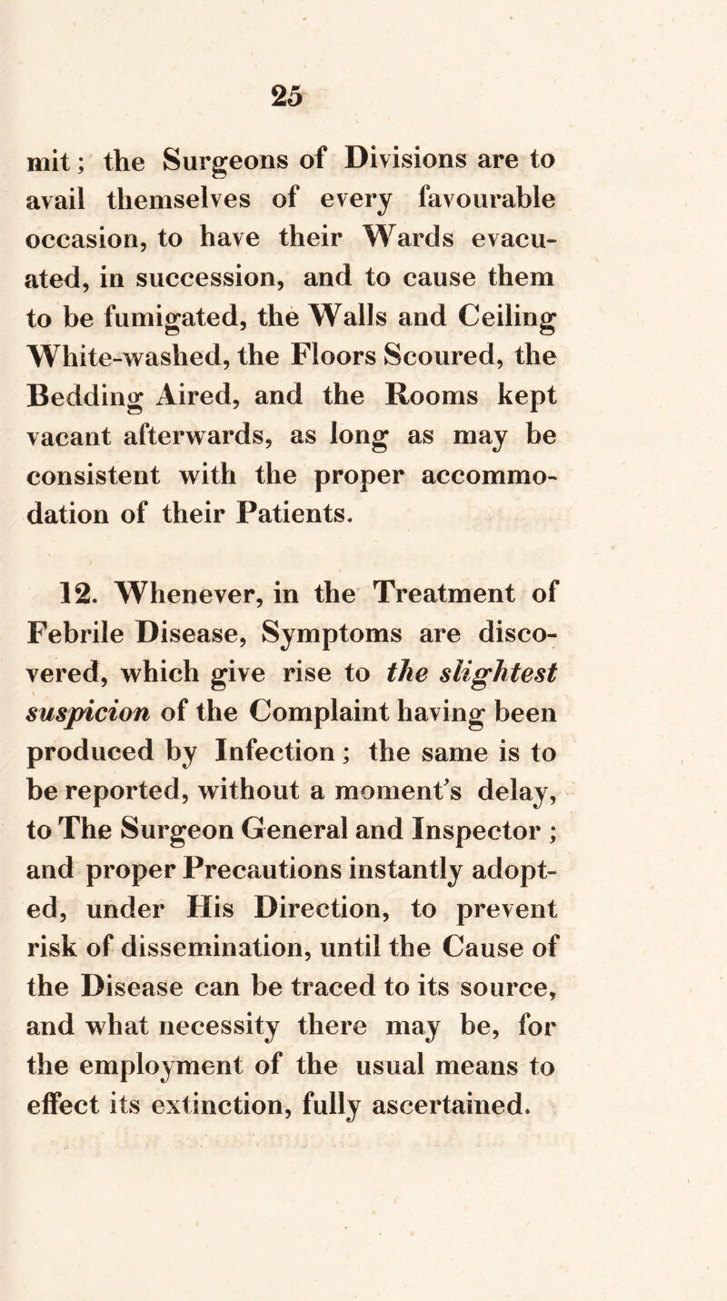 mit; the Surgeons of Divisions are to avail themselves of every favourable occasion, to have their Wards evacu- ated, in succession, and to cause them to be fumigated, the Walls and Ceiling White-washed, the Floors Scoured, the Bedding Aired, and the Rooms kept vacant afterwards, as long as may be consistent with the proper accommo- dation of their Patients. 12. Whenever, in the Treatment of Febrile Disease, Symptoms are disco- vered, which give rise to the slightest suspicion of the Complaint having been produced by Infection; the same is to be reported, without a moment's delay, to The Surgeon General and Inspector ; and proper Precautions instantly adopt- ed, under His Direction, to prevent risk of dissemination, until the Cause of the Disease can be traced to its source, and what necessity there may be, for the employment of the usual means to effect its extinction, fully ascertained.