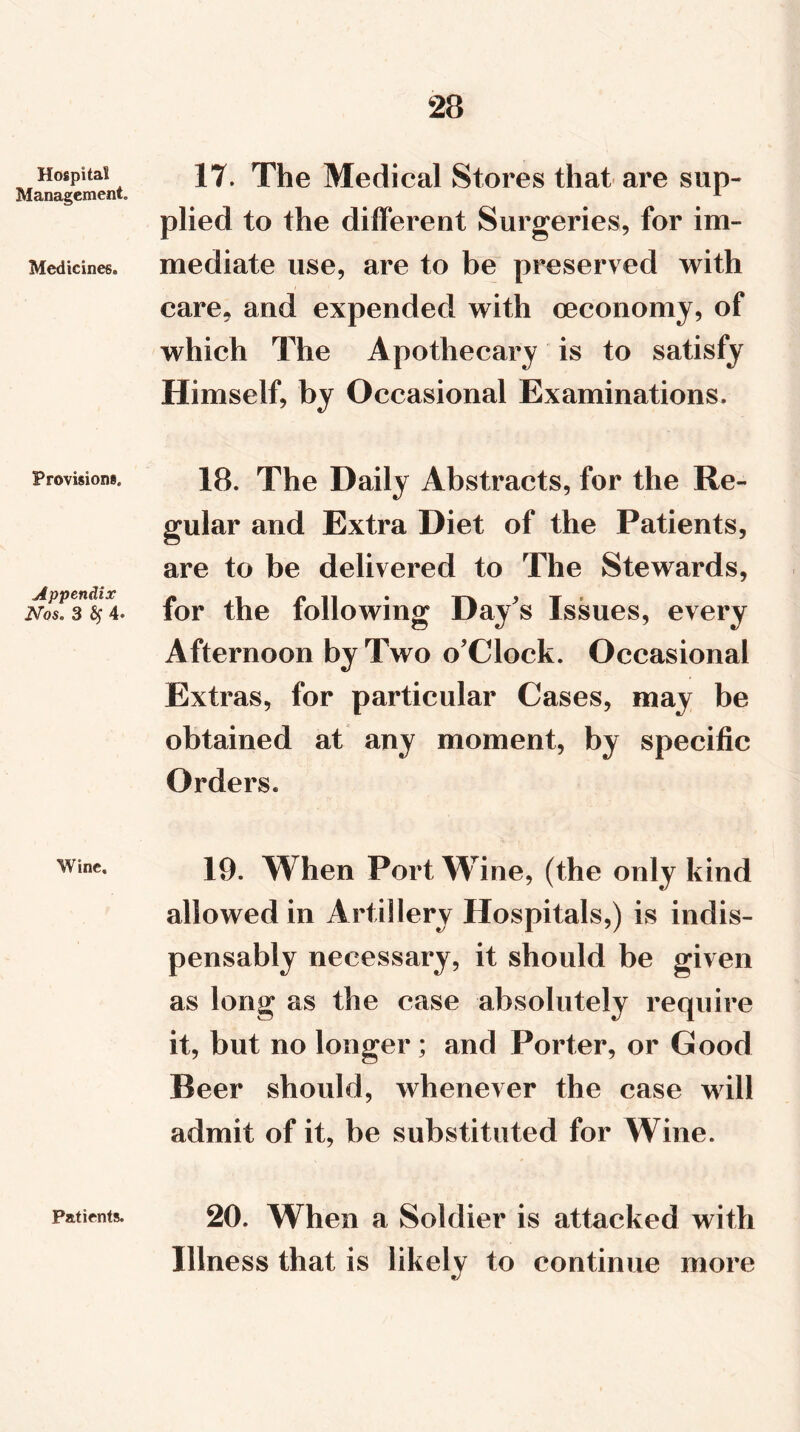 Hospital Management. Medicines. Provisions. Appendix Nos. 3 fy 4« Wine. Patients. 17. The Medical Stores that are sup- plied to the different Surgeries, for im- mediate use, are to be preserved with care, and expended with (economy, of which The Apothecary is to satisfy Himself, by Occasional Examinations. 18. The Daily Abstracts, for the Re- gular and Extra Diet of the Patients, are to be delivered to The Stewards, for the following Day's Issues, every Afternoon by Two o'Clock. Occasional Extras, for particular Cases, may be obtained at any moment, by specific Orders. 19. When Port Wine, (the only kind allowed in Artillery Hospitals,) is indis- pensably necessary, it should be given as long as the case absolutely require it, but no longer ; and Porter, or Good Beer should, whenever the case will admit of it, be substituted for Wine. 20. When a Soldier is attacked with Illness that is likely to continue more