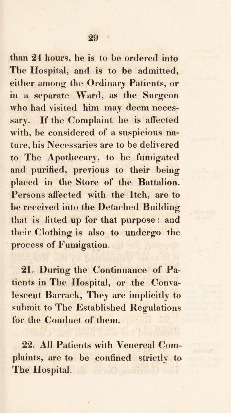 than 24 hours, he is to be ordered into The Hospital, and is to be admitted, either among the Ordinary Patients, or in a separate Ward, as the Surgeon who had visited him may deem neces- sary. If the Complaint he is affected with, be considered of a suspicious na- ture, his Necessaries are to be delivered to The Apothecary, to be fumigated and purified, previous to their being placed in the Store of the Battalion. Persons affected with the Itch, are to be received into the Detached Building that is fitted up for that purpose: and their Clothing is also to undergo the process of Fumigation. 21. During; the Continuance of Pa- tients in The Hospital, or the Conva- lescent Barrack, They are implicitly to submit to The Established Regulations for the Conduct of them. 22. All Patients with Venereal Com- plaints, are to be confined strictly to The Hospital. /