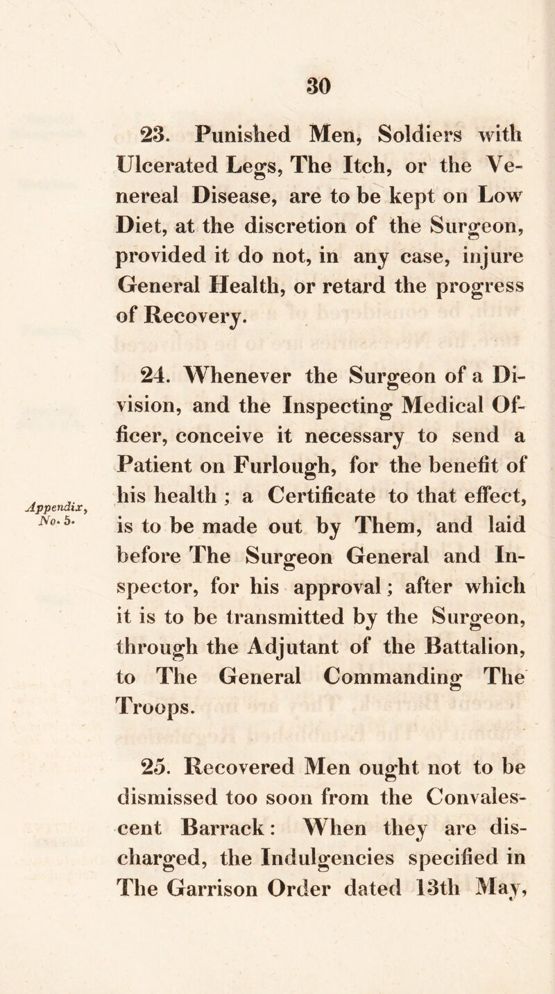 Appendix, No- 5- 23. Punished Men, Soldiers with Ulcerated Legs, The Itch, or the Ve- nereal Disease, are to be kept on Low Diet, at the discretion of the Surgeon, provided it do not, in any case, injure General Health, or retard the progress of Recovery. 24. Whenever the Surgeon of a Di- vision, and the Inspecting Medical Of- ficer, conceive it necessary to send a Patient on Furlough, for the benefit of his health ; a Certificate to that effect, is to be made out by Them, and laid before The Surgeon General and In- spector, for his approval; after which it is to be transmitted by the Surgeon, through the Adjutant of the Battalion, to The General Commanding The Troops. 25. Recovered Men ought not to be dismissed too soon from the Convales- cent Barrack: When they are dis- charged, the Indulgences specified in The Garrison Order dated 13th May,