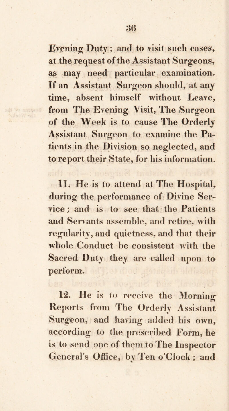 Evening Duty; and to visit such cases, at the request of the Assistant Surgeons, as may need particular examination. If an Assistant Surgeon should, at any time, absent himself without Leave, from The Evening Visit, The Surgeon of the Week is to cause The Orderly Assistant Surgeon to examine the Pa- tients in the Division so neglected, and to report their State, for his information. 11. He is to attend at The Hospital, during the performance of Divine Ser~ vice; and is to see that the Patients and Servants assemble, and retire, with regularity, and quietness, and that their whole Conduct be consistent with the Sacred Duty they are called upon to perform. 12. He is to receive the Morning Reports from The Orderly Assistant Surgeon, and having added his own, according to the prescribed Form, he is to send one of them to The Inspector General's Office, by Ten o'Clock; and