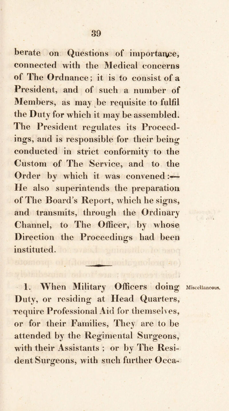 berate on Questions of importance* connected with the Medical concerns ol The Ordnance; it is to consist of a President, and of such a number of Members, as may be requisite to fulfil the Duty for which it may be assembled. The President regulates its Proceed- ings, and is responsible for their being conducted in strict conformity to the Custom of The Service, and to the Order by which it was convened He also superintends the preparation of The Board's Report, which he signs, and transmits, through the Ordinary Channel, to The Officer, by whose Direction the Proceedings had been instituted. 1. When Military Officers doing Duty, or residing at Head Quarters, require Professional Aid for themselves, or for their Families, They are to be attended by the Regimental Surgeons, with their Assistants ; or by The Resi- dent Surgeons, with such further Occa- \ Miscellaneous,