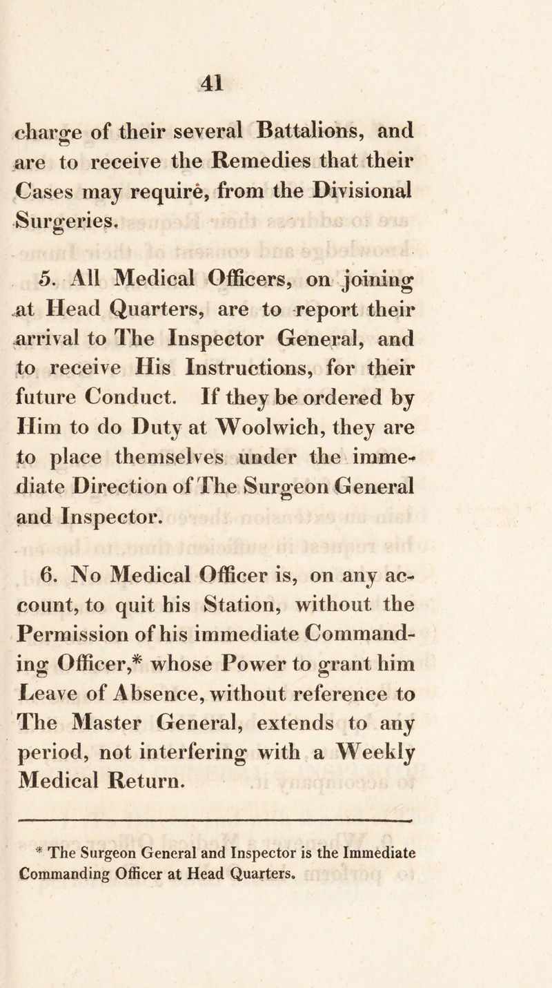 charge of their several Battalions, and are to receive the Remedies that their Cases may require, from the Divisional Surgeries, 5. All Medical Officers, on joining at Head Quarters, are to report their arrival to The Inspector General, and to receive His Instructions, for their future Conduct. If they be ordered by Him to do Duty at Woolwich, they are to place themselves under the imme-* diate Direction of The Surgeon General and Inspector. 6. No Medical Officer is, on any ac- count, to quit his Station, without the Permission of his immediate Command- ing Officer,* whose Power to grant him Leave of Absence, without reference to The Master General, extends to any period, not interfering with a Weekly Medical Return. * The Surgeon General and Inspector is the Immediate Commanding Officer at Head Quarters.