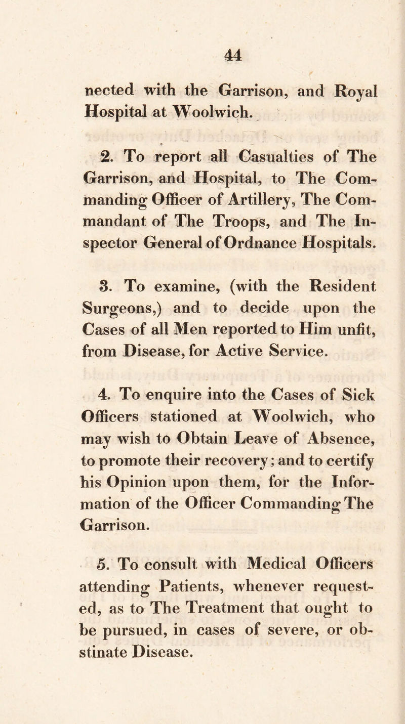 nected with the Garrison, and Royal Hospital at Woolwich* 2. To report all Casualties of The Garrison, and Hospital, to The Com- manding Officer of Artillery, The Com- mandant of The Troops, and The In- spector General of Ordnance Hospitals* 3. To examine, (with the Resident Surgeons,) and to decide upon the Cases of all Men reported to Him unfit, from Disease, for Active Service. 4. To enquire into the Cases of Sick Officers stationed at Woolwich, who may wish to Obtain Leave of Absence, to promote their recovery; and to certify his Opinion upon them, for the Infor- mation of the Officer Commanding The Garrison. 5. To consult with Medical Officers attending Patients, whenever request- ed, as to The Treatment that ought to be pursued, in cases of severe, or ob- stinate Disease.