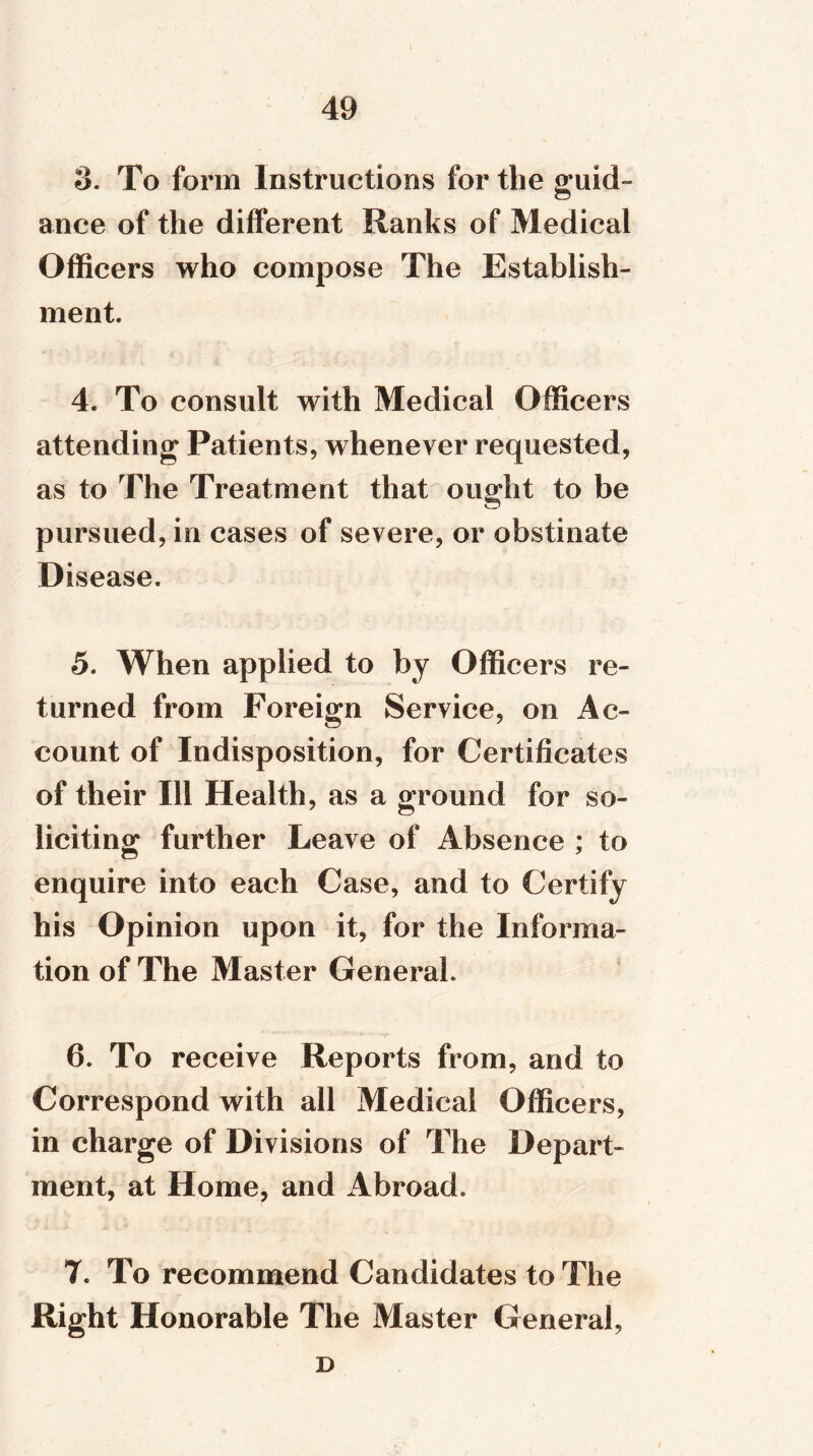 o. To form Instructions for the guid- ance of the different Ranks of Medical Officers who compose The Establish- ment. 4. To consult with Medical Officers attending Patients, whenever requested, as to The Treatment that ought to be pursued, in cases of severe, or obstinate Disease. 5. When applied to by Officers re- turned from Foreign Service, on Ac- count of Indisposition, for Certificates of their 111 Health , as a ground for so- liciting further Leave of Absence ; to enquire into each Case, and to Certify his Opinion upon it, for the Informa- tion of The Master General. 6. To receive Reports from, and to Correspond with all Medical Officers, in charge of Divisions of The Depart- ment, at Home, and Abroad. 7. To recommend Candidates to The Right Honorable The Master General, D