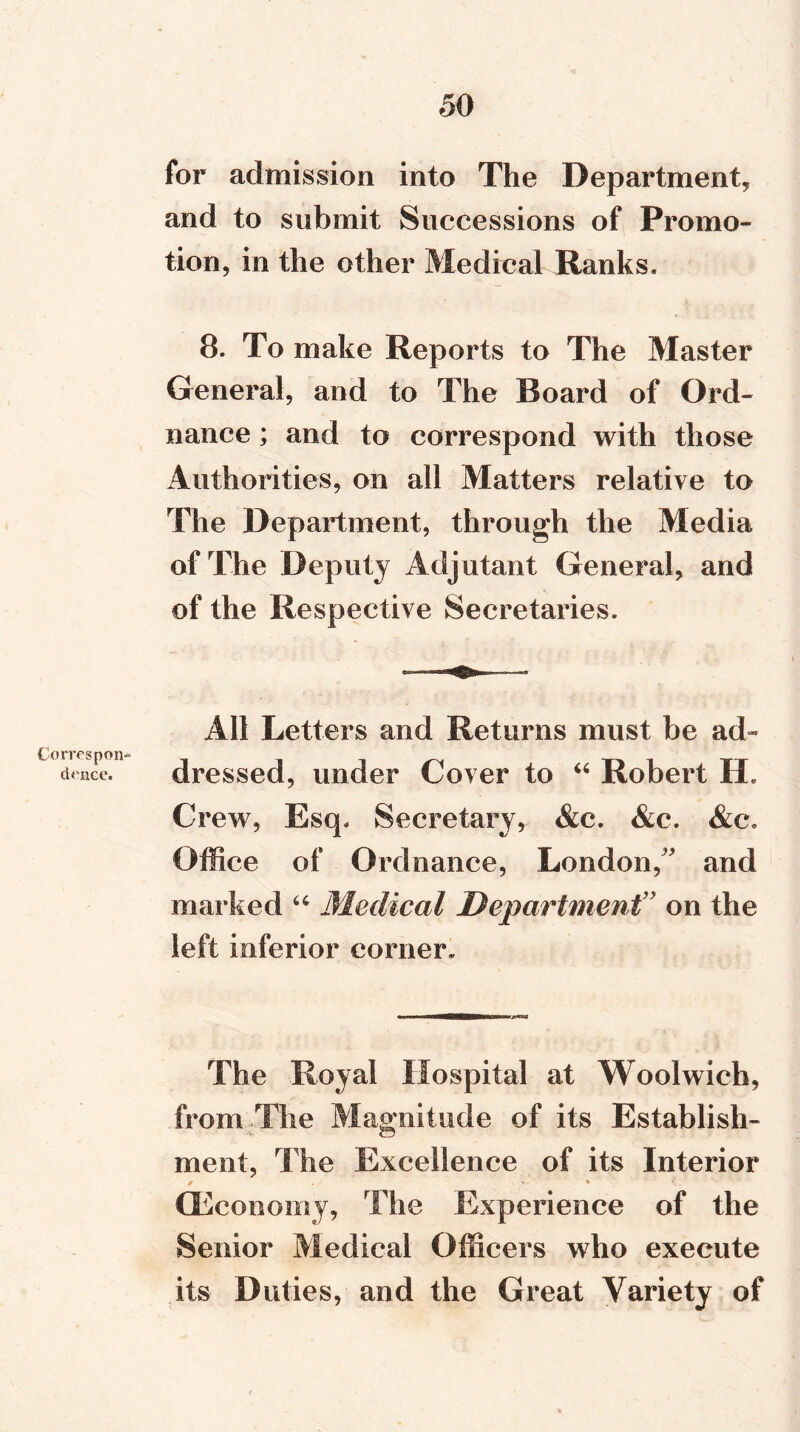 Correspon- dence. for admission into The Department* and to submit Successions of Promo- tion, in the other Medical Ranks. 8. To make Reports to The Master General, and to The Board of Ord- nance ; and to correspond with those Authorities, on all Matters relative to The Department, through the Media of The Deputy Adjutant General, and of the Respective Secretaries. All Letters and Returns must be ad- dressed, under Cover to “ Robert H. Crew, Esq. Secretary, &e. &c. &c. Office of Ordnance, London/' and marked “ Medical Department” on the left inferior corner. The Royal Hospital at Woolwich, from The Magnitude of its Establish- ment, The Excellence of its Interior (Economy, The Experience of the Senior Medical Officers who execute its Duties, and the Great Variety of