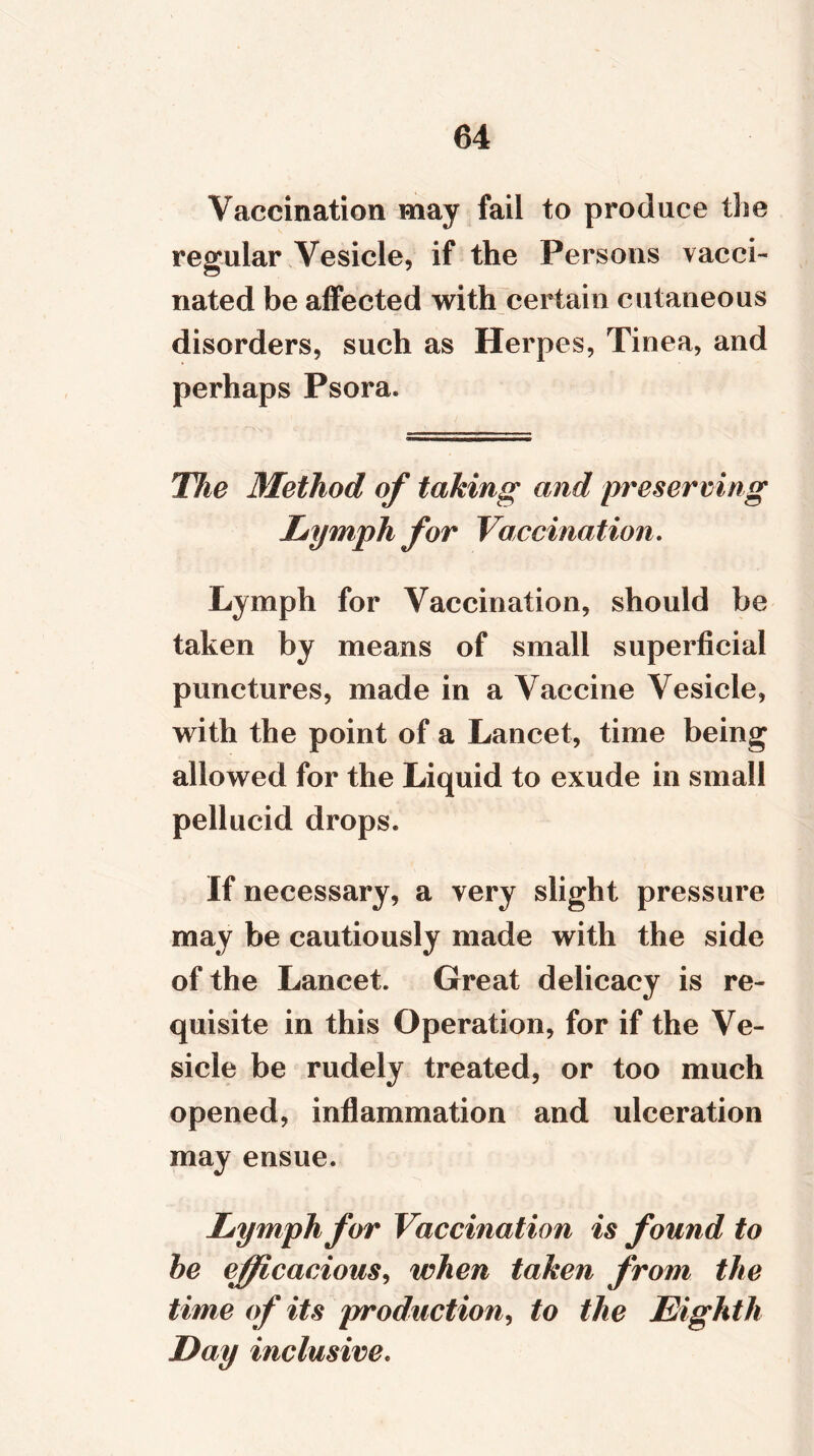 Vaccination may fail to produce the regular Vesicle, if the Persons vacci- nated be affected with certain cutaneous disorders, such as Herpes, Tinea, and perhaps Psora. The Method of taking and preserving Lymph for Vaccination. Lymph for Vaccination, should be taken by means of small superficial punctures, made in a Vaccine Vesicle, with the point of a Lancet, time being allowed for the Liquid to exude in small pellucid drops. If necessary, a very slight pressure may be cautiously made with the side of the Lancet. Great delicacy is re- quisite in this Operation, for if the Ve- sicle be rudely treated, or too much opened, inflammation and ulceration may ensue. Lymph for Vaccination is found to he efficacious, when taken from the time of its production, to the Eighth Day inclusive.