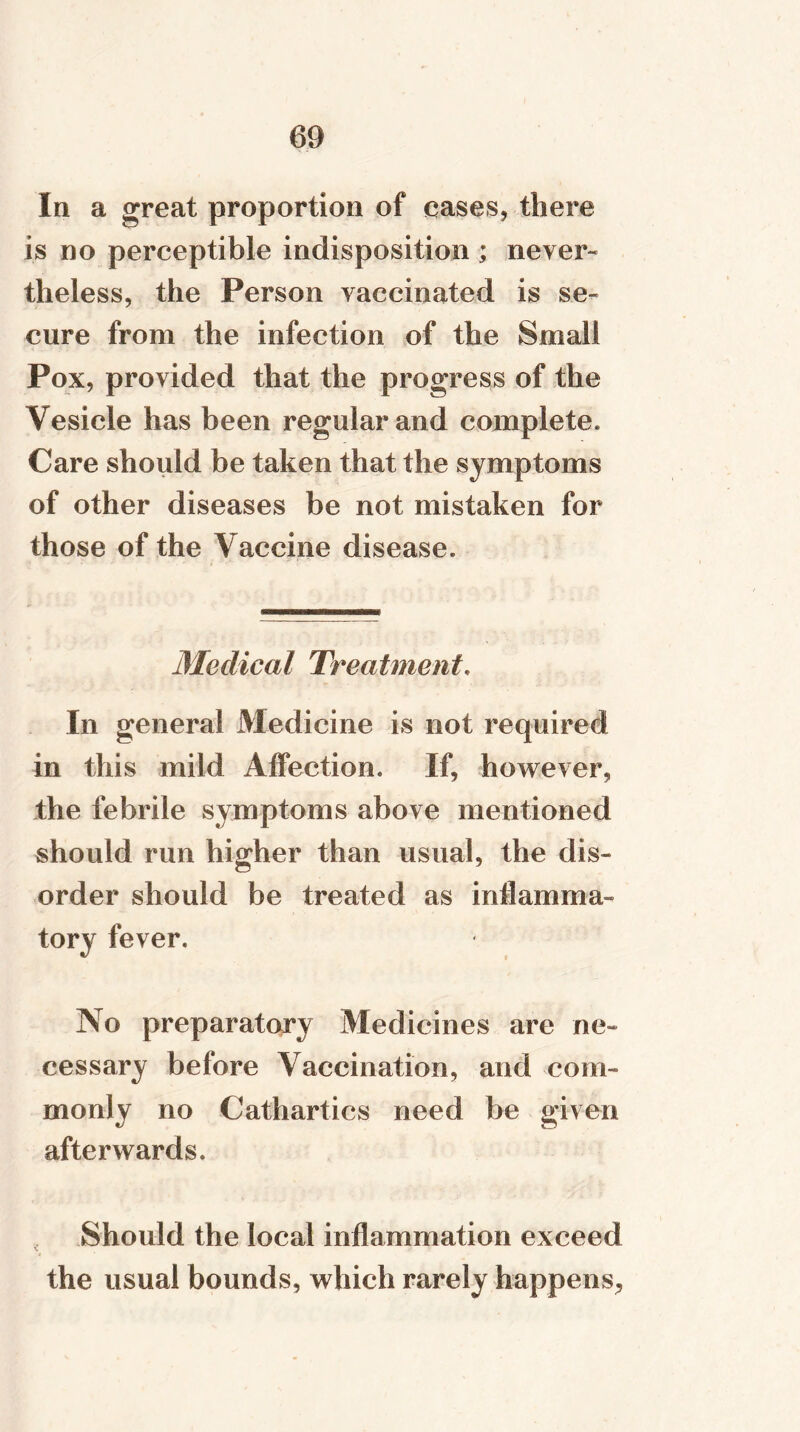 In a great proportion of cases, there is no perceptible indisposition ; never- theless, the Person vaccinated is se- cure from the infection of the Small Pox, provided that the progress of the Vesicle has been regular and complete. Care should be taken that the symptoms of other diseases be not mistaken for those of the Vaccine disease. Medical Treatment. In general Medicine is not required in this mild Affection. If, however, the febrile symptoms above mentioned should run higher than usual, the dis- order should be treated as inflamma- tory fever. No preparatory Medicines are ne- cessary before Vaccination, and com- monly no Cathartics need be given afterwards. Should the local inflammation exceed \ the usual bounds, which rarely happens,