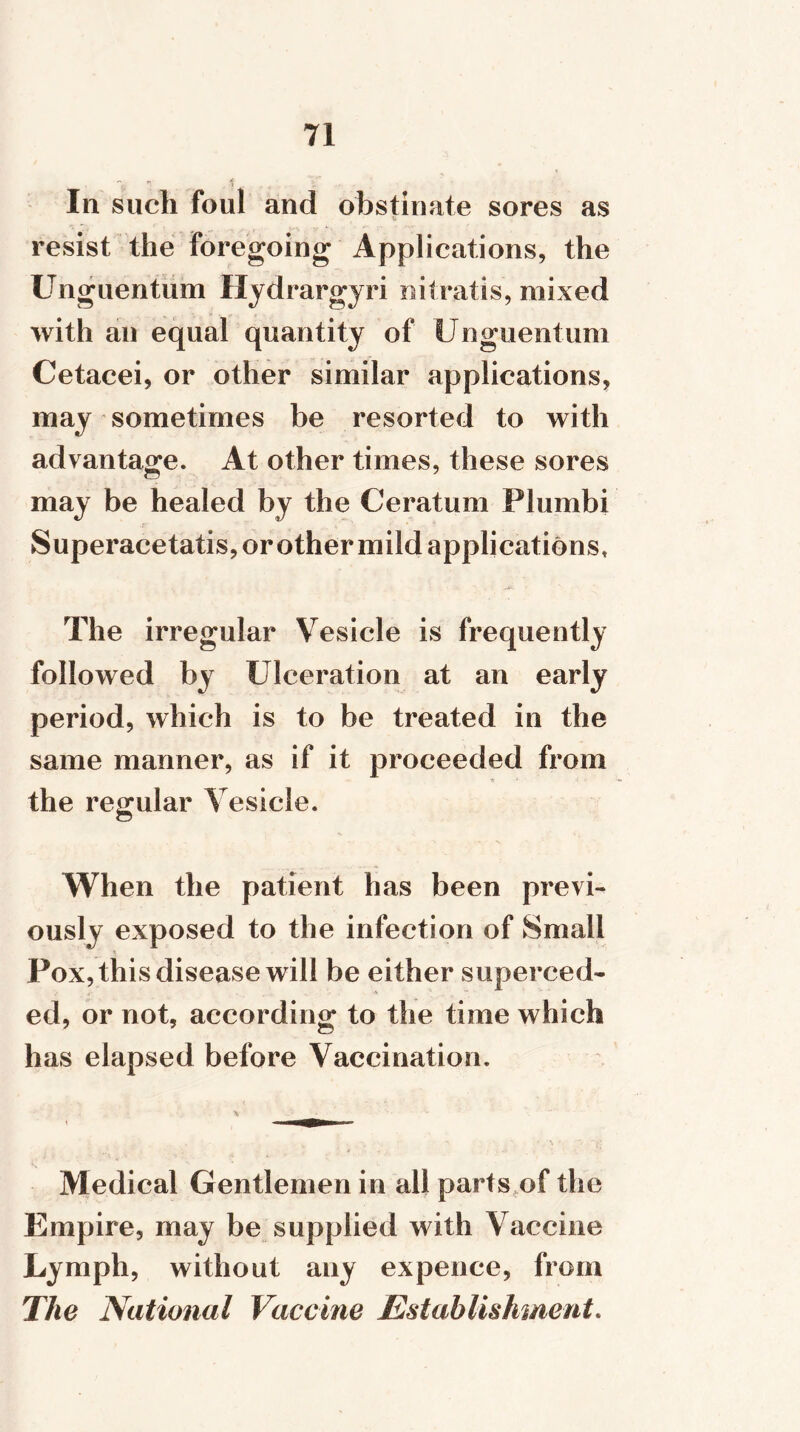 In such foul and obstinate sores as resist the foregoing Applications, the Unguentum Hydrargyri nitratis, mixed with an equal quantity of Unguentum Cetacei, or other similar applications, may sometimes be resorted to with advantage. At other times, these sores may be healed by the Ceratum Plumbi Superacetatis, or other mild applications, The irregular Vesicle is frequently followed by Ulceration at an early period, which is to be treated in the same manner, as if it proceeded from the regular Vesicle. When the patient has been previ- ously exposed to the infection of Small Pox, this disease will be either superced- ed, or not, according to the time which has elapsed before Vaccination. \ i ---'TffTjjfffTiirr- Medical Gentlemen in all parts of the Empire, may be supplied with Vaccine Lymph, without any expence, from The National Vaccine Establishment.