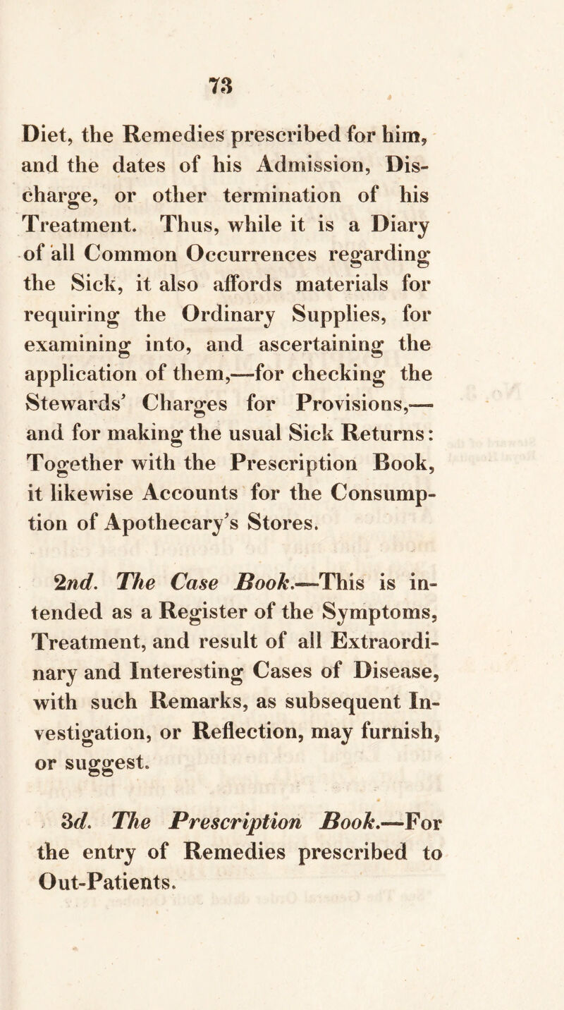 Diet, the Remedies prescribed for him* and the dates of his Admission, Dis- charge, or other termination of his Treatment. Thus, while it is a Diary of all Common Occurrences regarding the Sick, it also affords materials for requiring the Ordinary Supplies, for examining into, and ascertaining the application of them,—for checking the Stewards' Charges for Provisions,— and for making the usual Sick Returns: Together with the Prescription Book, it likewise Accounts for the Consump- tion of Apothecary's Stores. 2nd. The Case Book^This is in- tended as a Register of the Symptoms, Treatment, and result of all Extraordi- nary and Interesting Cases of Disease, with such Remarks, as subsequent In- vestigation, or Reflection, may furnish, or suggest. 8(L The Prescription Book.—Vox the entry of Remedies prescribed to Out-Patients.