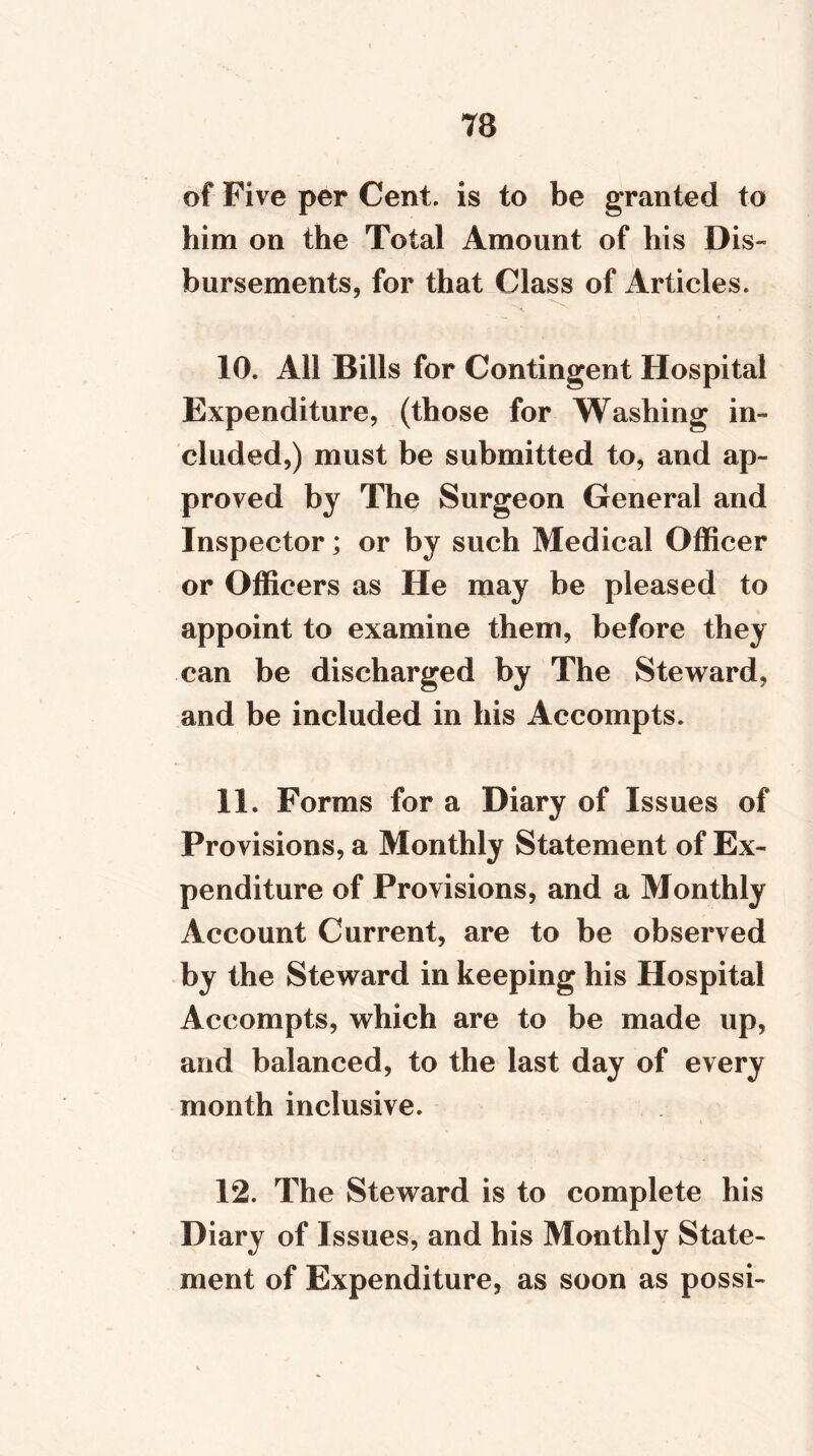 of Five per Cent, is to be granted to him on the Total Amount of his Dis- bursements, for that Class of Articles. ■*s, 10. All Bills for Contingent Hospital Expenditure, (those for Washing in- cluded,) must be submitted to, and ap- proved by The Surgeon General and Inspector; or by such Medical Officer or Officers as He may be pleased to appoint to examine them, before they can be discharged by The Steward, and be included in his Accompts. 11. Forms for a Diary of Issues of Provisions, a Monthly Statement of Ex- penditure of Provisions, and a Monthly Account Current, are to be observed by the Steward in keeping his Hospital Accompts, which are to be made up, and balanced, to the last day of every month inclusive. 12. The Steward is to complete his Diary of Issues, and his Monthly State- ment of Expenditure, as soon as possi-