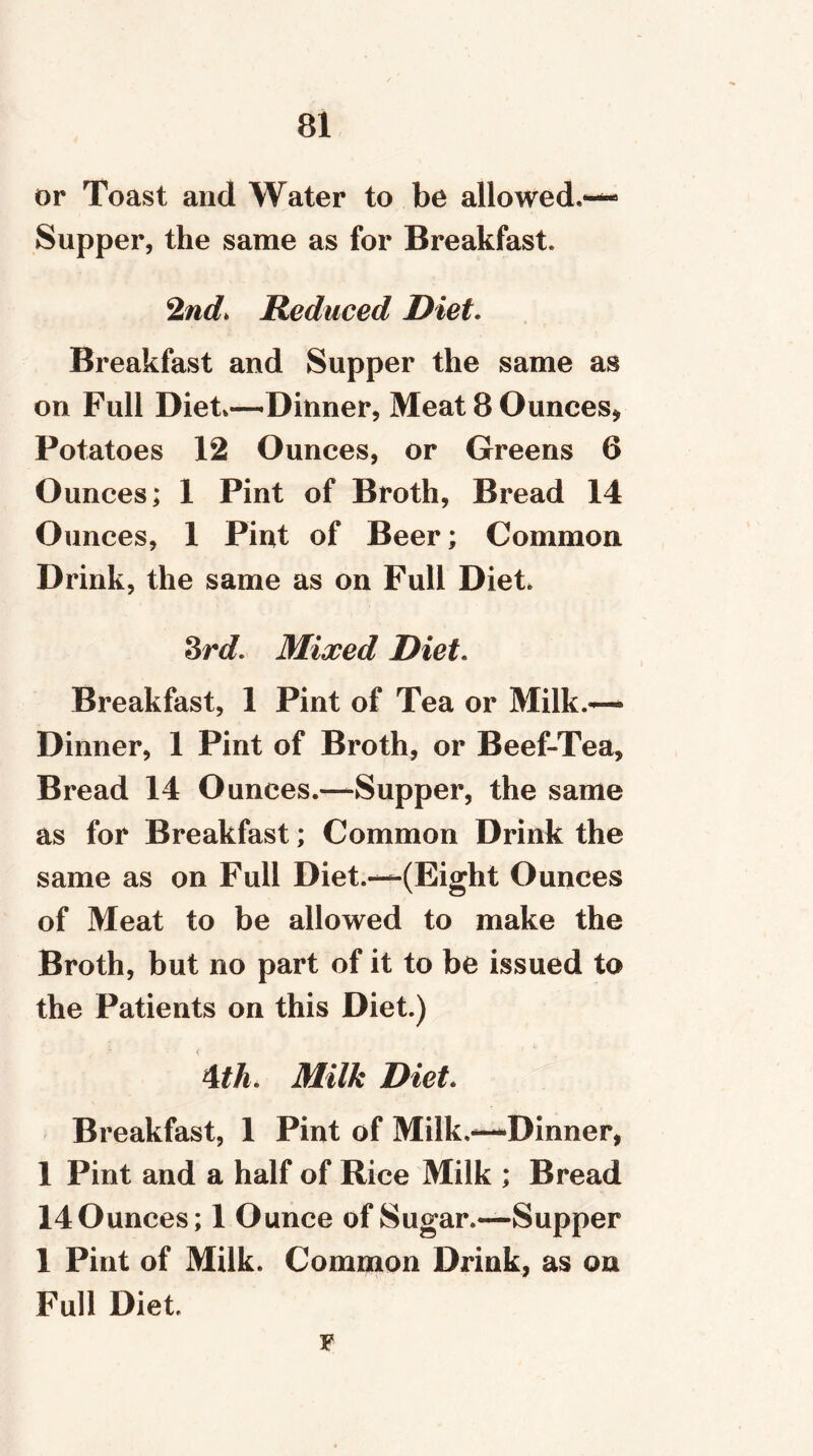 or Toast and Water to be allowed,— Supper, the same as for Breakfast, 2nd> Reduced Diet. Breakfast and Supper the same as on Full Diet*—Dinner, Meat 8 Ounces* Potatoes 12 Ounces, or Greens 6 Ounces; 1 Pint of Broth, Bread 14 Ounces, 1 Pint of Beer; Common Drink, the same as on Full Diet. 3rd. Mixed Diet. Breakfast, 1 Pint of Tea or Milk.— Dinner, 1 Pint of Broth, or Beef-Tea, Bread 14 Ounces.—Supper, the same as for Breakfast; Common Drink the same as on Full Diet.—(Eight Ounces of Meat to be allowed to make the Broth, but no part of it to be issued to the Patients on this Diet.) 4th. Milk Diet. Breakfast, 1 Pint of Milk,—Dinner, 1 Pint and a half of Rice Milk ; Bread 140unces; 1 Ounce of Sugar.—Supper 1 Pint of Milk. Common Drink, as on Full Diet, F