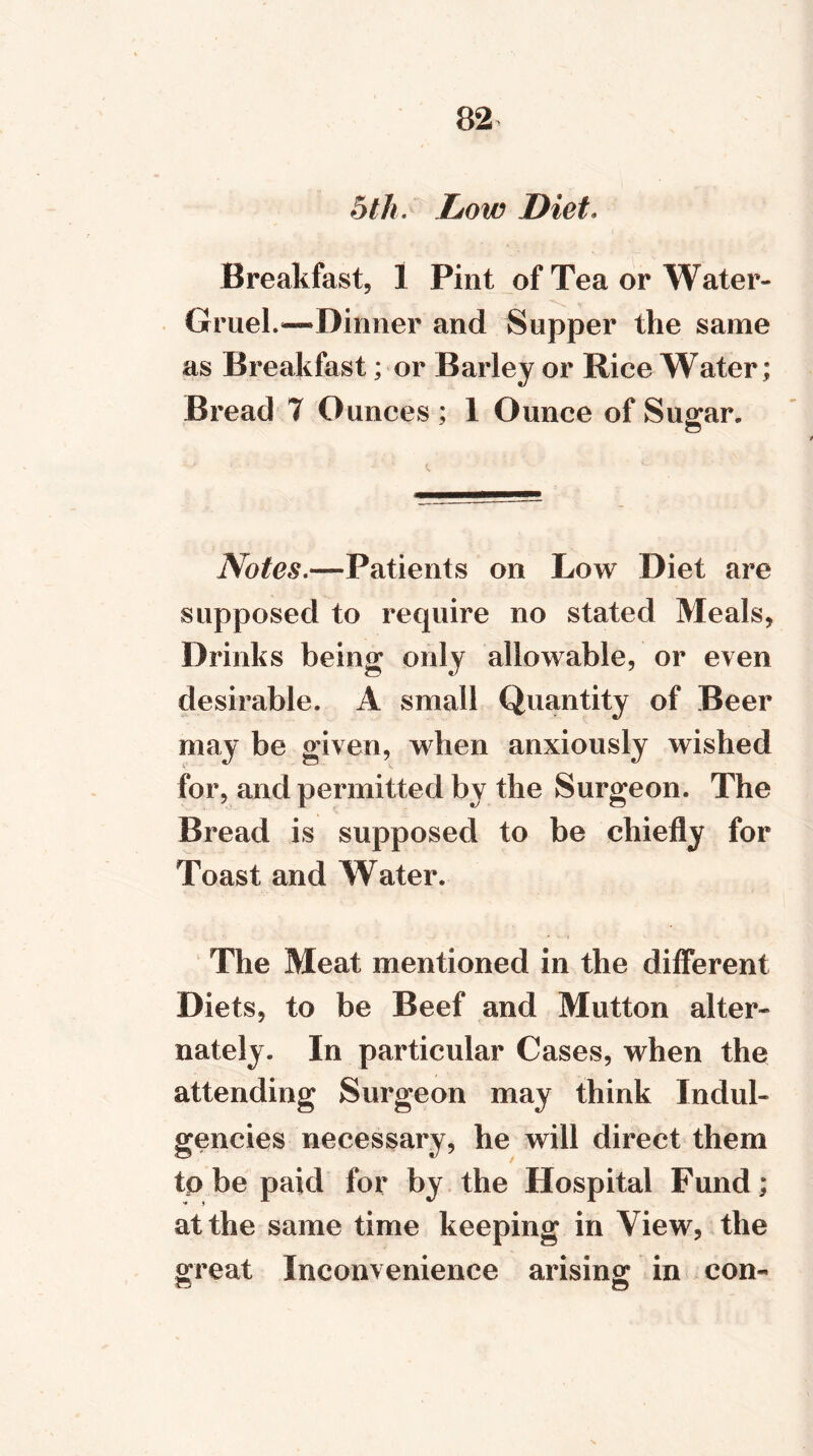 5 th. Low Diet. Breakfast, 1 Pint of Tea or Water- Gruel.—Dinner and Supper the same as Breakfast; or Barley or Rice Water; Bread 7 Ounces ; 1 Ounce of Sugar. Notes.—Patients on Low Diet are supposed to require no stated Meals, Drinks being only allowable, or even desirable. A small Quantity of Beer may be given, when anxiously wished for, and permitted by the Surgeon. The Bread is supposed to be chiefly for Toast and Water. The Meat mentioned in the different Diets, to be Beef and Mutton alter- nately. In particular Cases, when the attending Surgeon may think Indul- gences necessary, he will direct them to be paid for by the Hospital Fund; at the same time keeping in View, the great Inconvenience arising in con-