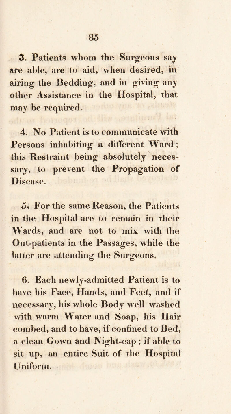 3. Patients wliom the Surgeons say are able, are to aid, when desired, in airing the Bedding, and in giving any other Assistance in the Hospital, that may be required. 4. No Patient is to communicate with Persons inhabiting a different Ward; this Restraint being absolutely neces- sary, to prevent the Propagation of Disease. 5« For the same Reason, the Patients in the Hospital are to remain in their Wards, and are not to mix with the Out-patients in the Passages, while the latter are attending the Surgeons. 6. Each newly-admitted Patient is to have his Face, Hands, and Feet, and if necessary, his whole Body well washed with warm Water and Soap, his Hair combed, and to have, if confined to Bed, a clean Gown and Night-cap ; if able to sit up, an entire Suit of the Hospital Uniform.