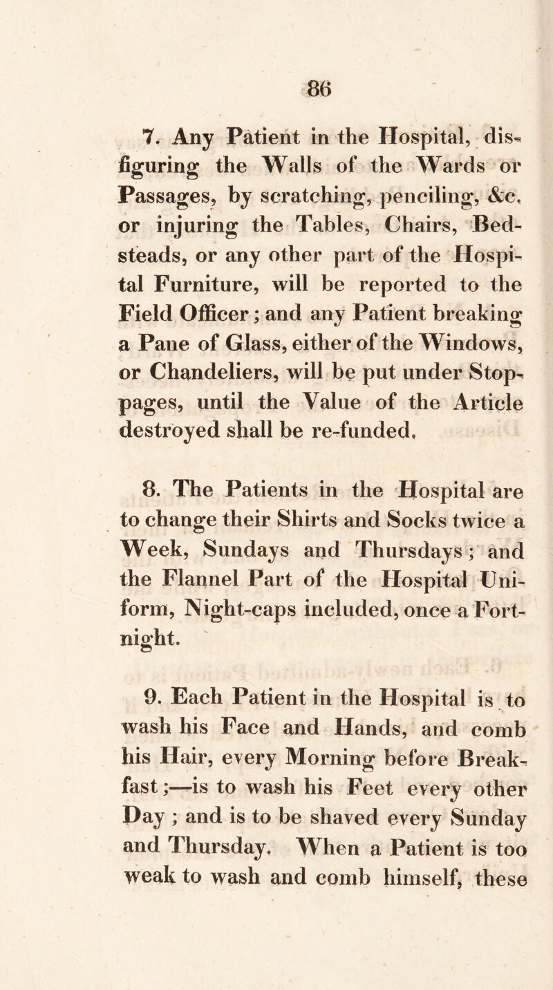 7. Any Patient in the Hospital, dis^ figuring the Walls of the Wards or Passages, by scratching, penciling, &c, or injuring the Tables, Chairs, Bed- steads, or any other part of the Hospi- tal Furniture, will be reported to the Field Officer; and any Patient breaking a Pane of Glass, either of the Windows, or Chandeliers, will be put under Stop^ pages, until the Value of the Article destroyed shall be re-funded, 8. The Patients in the Hospital are to change their Shirts and Socks twice a Week, Sundays and Thursdays; and the Flannel Part of the Hospital Uni- form, Night-caps included, once a Fort- 9. Each Patient in the Hospital is to wash his Face and Hands, and comb his Hair, every Morning before Break- fast ;—is to wash his Feet every other Day; and is to be shaved every Sunday and Thursday. When a Patient is too weak to wash and comb himself, these