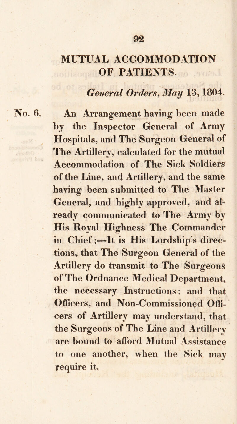 MUTUAL ACCOMMODATION OF PATIENTS. General Orders, May 13,1804. No. 6. An Arrangement having been made by the Inspector General of Army Hospitals, and The Surgeon General of The Artillery, calculated for the mutual Accommodation of The Sick Soldiers of the Line, and Artillery, and the same having been submitted to The Master General, and highly approved, and al- ready communicated to The Army by His Royal Highness The Commander in ChiefIt is His Lordship's direc- tions, that The Surgeon General of the Artillery do transmit to The Surgeons of The Ordnance Medical Department, the necessary Instructions; and that Officers, and Non-Commissioned Offi- cers of Artillery may understand, that the Surgeons of The Line and Artillery are bound to afford Mutual Assistance to one another, when the Sick may require it,