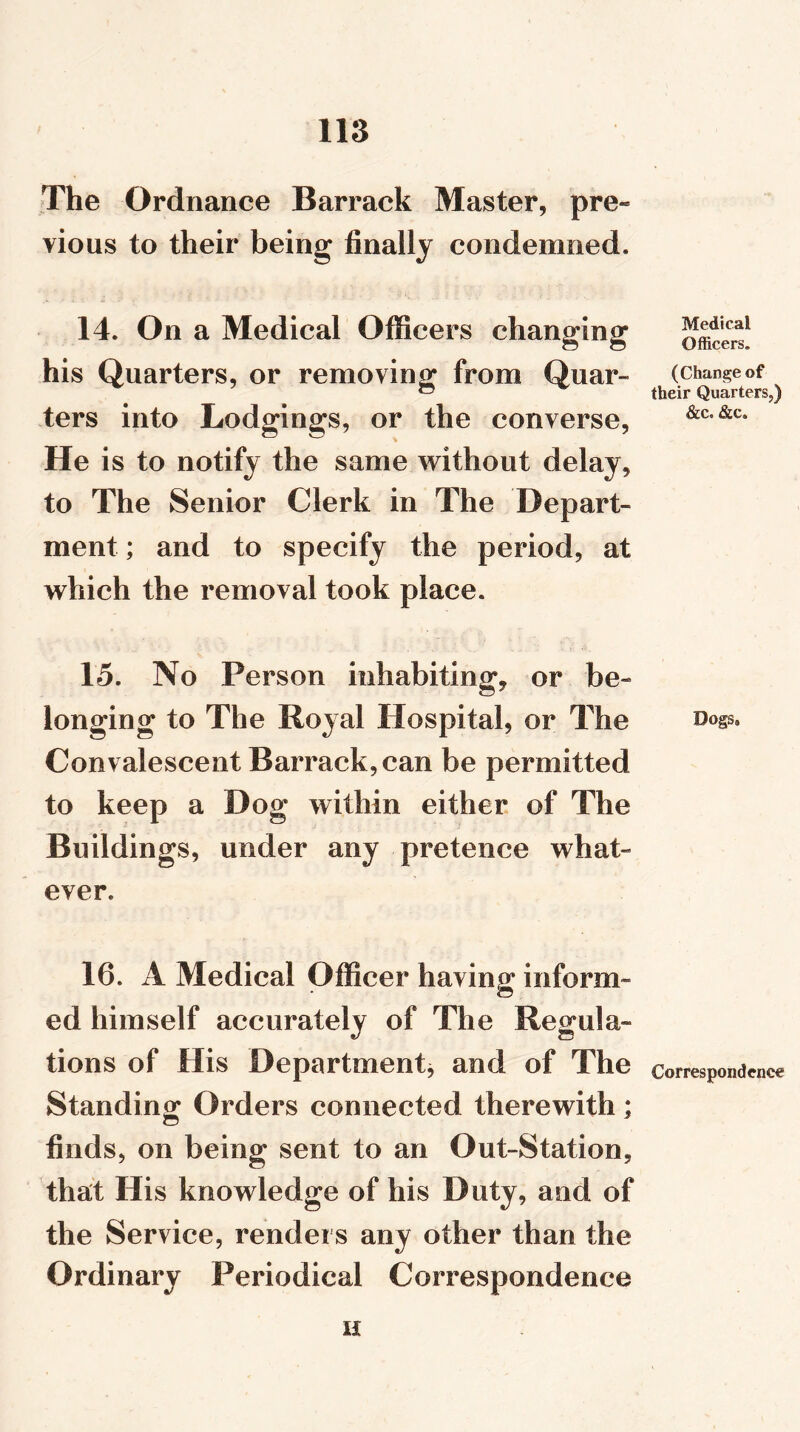 The Ordnance Barrack Master, pre- vious to their being finally condemned* 14. On a Medical Officers changing his Quarters, or removing from Quar- ters into Lodgings, or the converse, He is to notify the same without delay, to The Senior Clerk in The Depart- ment ; and to specify the period, at which the removal took place. 15. No Person inhabiting, or be- longing to The Royal Hospital, or The Convalescent Barrack, can be permitted to keep a Dog within either of The Buildings, under any pretence what- ever. 16. A Medical Officer having inform- ed himself accurately of The Regula- tions of His Department, and of The Standing Orders connected therewith; finds, on being sent to an Out-Station, that His knowledge of his Duty, and of the Service, renders any other than the Ordinary Periodical Correspondence u Medical Officers. (Change of their Quarters,) &c. &c. D0gS9 Correspondence