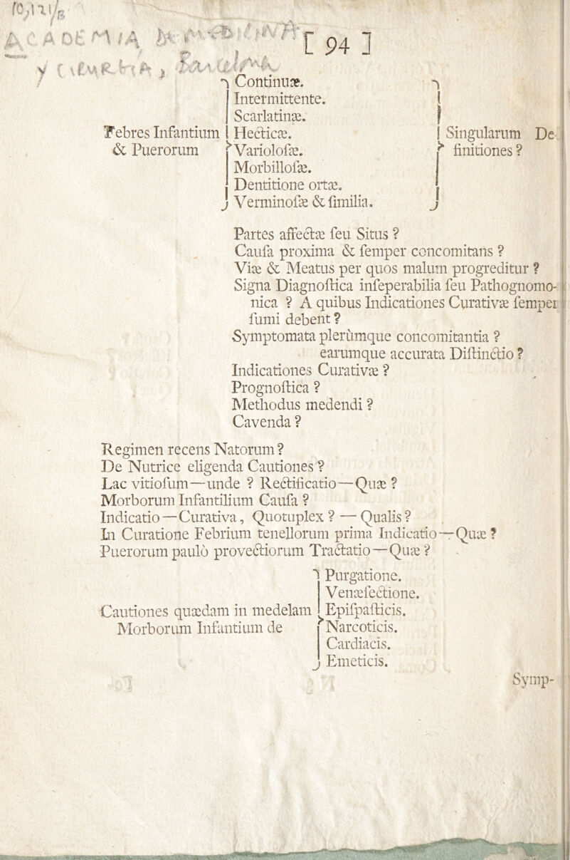 í 94 1 , . * ' ■ • ^ fîn ^ Continu». Intermittente. . Scarlatinæ. Febreslnfantium Hecticæ. & Puerorum ^ Variolofæ. Morbillofæ. J Dentitions ortæ. Verminofæ &fimilia. ( f Singulârum De ^ finitiones? J Partes affectæ feu Situs ? Caufa próxima & femper concomitans ? Viæ & Meatus per quos malum progreditur ? Signa Diagnoilica infeperabilia feu Pathognomo- nica ? A quibus Indicationes Curativæ fempei fumi debent ? Symptomata plerùmque concomitantia ? earumque accurata Diflinctio ? Indicationes Curativæ ? Prognoftica ? Methodus medendi ? Cavenda? Regimen recens Natorum ? De Nutrice eligenda Cautiones? Lac vitiofum—unde ? Rectificado—Quæ ? Morborum Infantilium Caufa ? Indicado—Curativa, Quotuplex ? — Qualis ? In Curatione Febrium tenellorum prima Indication-Quæ ? Puerorum pauló provectiorum Tractatio—Quæ ? i Cautiones quædam in medelam Morborum Infantium de J Purgatione. Venæfeétione. Epifpaiticis. Narcoticis. Cardiacis. Emeticis. . i H* ’ > ' Synip-