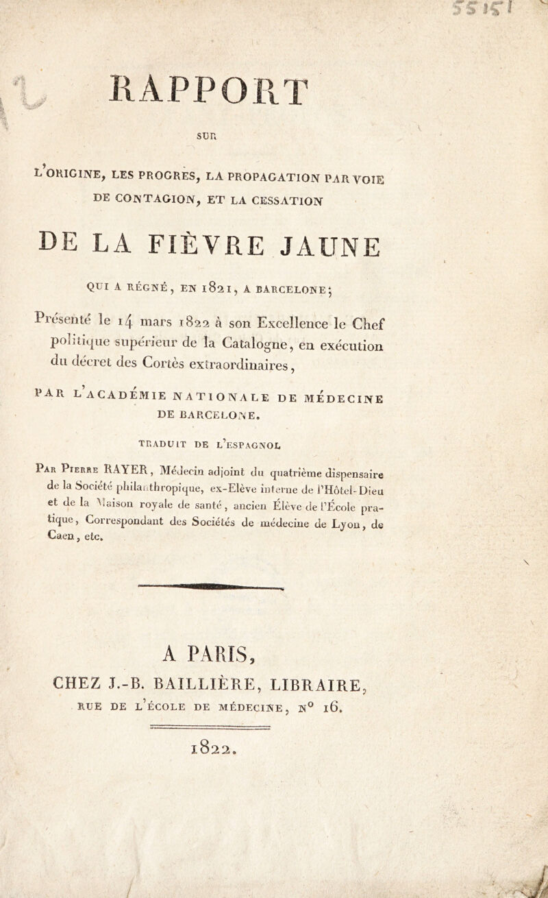 RAPPORT SUR ^ORIGINE, LES PROGRES, LA PROPAGATION PAR VOIE DE CONTAGION, ET LA CESSATION DE LA FIÈVRE JAUNE QUI A RÉGNÉ , EN 1821, A BARCELONE , Piésente le i4 mars 1822 à son Excellence le Chef politique supérieur de la Catalogne, en exécution du décret des Cortès extraordinaires, PAR. L ACADEMIE NATIONALE DE MEDECINE DE BARCELONE. TRADUIT DE L’ESPAGNOL Par Pierre RAYER, Médecin adjoint du quatrième dispensaire de la Société philanthropique, ex-Elève interne de l’HôteLDieu et de la Maison royale de santé, ancien Élève de l’École pra- tique, Correspondant des Sociétés de médecine de Lyon, de Caen, etc. A PARÍS, CHEZ J.-B. BAILLIÈRE, LIBRAIRE, RUE DE L’ÉCOLE DE MÉDECINE ? N° l6.