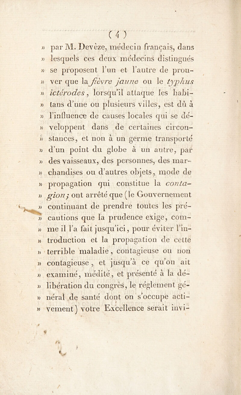 » par M. Devèze, médecin français, dans » lesquels ces deux médecins distingués » se proposent F un et l'autre de prou- » ver que la Jièvre jaune ou le typhus » ictérodes, lorsqu'il attaque les habi- » tans d'une ou plusieurs villes, est dû à » l'influence de causes locales qui se dé- » yeloppent dans de certaines circón- » stances, et non à un germe transporté » d'un point du globe à un antre, par » des vaisseaux, des personnes, des mar- » cliandises ou d’autres objets, mode de » propagation qui constitue la conta- » pion; ont arrêté que (le Gouvernement » continuant de prendre toutes les pré- » cautions que la prudence exige, corn- » me il l'a fait jusqu'ici, pour éviter l'in- » troduction et la propagation de cette » terrible maladie, contagieuse ou non )> contagieuse, et jusqu'à ce qu'on ait » examiné, médité, et présenté a la dé- )> libération du congrès, le réglement gé- » néral de santé dont on s’occupe acti- » veulent) votre Excellence serait invi- • * * /\> t «
