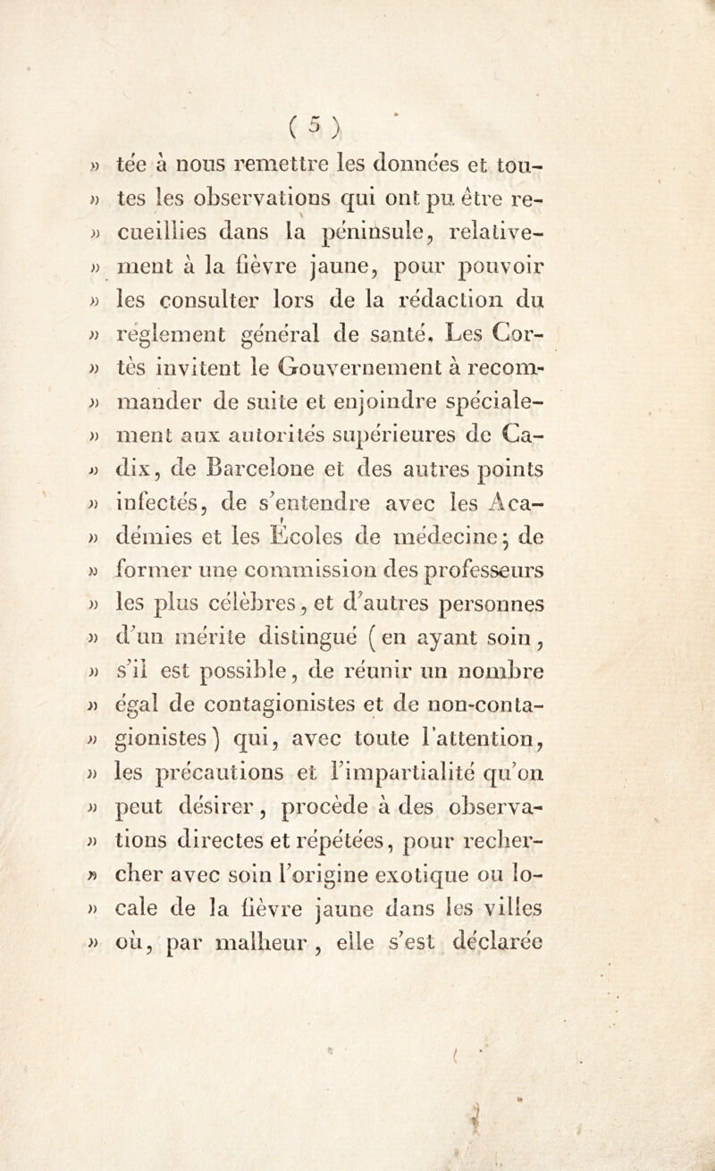 » tée à nous remettre les données et tou- » tes les observations qui ont pu. être re- » cueillies dans la péninsule, relative- » ment à la fièvre jaune, pour pouvoir » les consulter lors de la rédaction du » reglement général de santé. Les Cor- » tès invitent le Gouvernement à recom- » mander de suite et enjoindre spéciale- » ment aux autorités supérieures de Ca- j) dix ? de Barcelone et des autres points a infectés, de s'entendre avec les Aca- » démies et les Ecoles de médecine j de » former une commission des professeurs » les plus célèbres, et d'autres personnes » d'un mérite distingué ( en ayant soin, )) s'il est possible, de réunir un nombre » égal de contagionistes et de non-conla- » gionistes) qui, avec toute l’attention, a les précautions et l'impartialité qu'on » peut désirer, procède à des observa- » tions directes et répétées, pour recher- » cher avec soin l'origine exotique ou lo- » cale de la fièvre jaune dans les villes » où, par malheur, elle s'est déclarée S